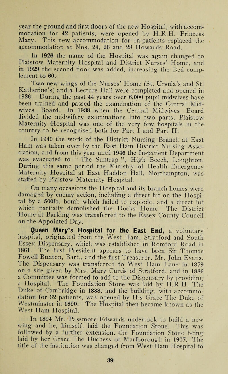 year the ground and first floors of the new Hospital, with accom¬ modation for 42 patients, were opened by H.R.H. Princess Mary. This new accommodation for In-patients replaced the accommodation at Nos. 24, 26 and 28 Howards Road. In 1926 the name of the Hospital was again changed to Plaistow Maternity Hospital and District Nurses1 Home, and in 1929 the second floor was added, increasing the Bed comp¬ lement to 60. Two new wings of the Nurses1 Home (St. Ursula’s and St. Katherine’s) and a Lecture Hall were completed and opened in 1936. During the past 44 years over 6,000 pupil midwives have been trained and passed the examination of the Central Mid¬ wives Board. In 1938 when the Central Midwives Board divided the midwifery examinations into two parts, Plaistow Maternity Hospital was one of the very few hospitals in the country to be recognised both for Part I and Part II. In 1940 the work of the District Nursing Branch at East Ham was taken over by the East Ham District Nursing Asso¬ ciation, and from this year until 1946 the In-patient Department was evacuated to “ The Suntrap ”, High Beech, Loughton. During this same period the Ministry of Health Emergency Maternity Hospital at East Haddon Hall, Northampton, was staffed by Plaistow Maternity Hospital. On many occasions the Hospital and its branch homes were damaged by enemy action, including a direct hit on the Hospi¬ tal by a 5001b. bomb which failed to explode, and a direct hit which partially demolished the Docks Home. The District Home at Barking was transferred to the Essex County Council on the Appointed Day. Queen Mary’s Hospital for the East End, a voluntary hospital, originated from the West Ham, Stratford and South Essex Dispensary, which was established in Romford Road in 1861. The first President appears to have been Sir Thomas Fowell Buxton, Bart., and the first Treasurer, Mr. John Evans. The Dispensary was transferred to West Ham Lane in 1879 on a site given by Mrs. Mary Curtis of Stratford, and in 1886 a Committee was formed to add to the Dispensary by providing a Hospital. The Foundation Stone was laid by H.R.H. The Duke of Cambridge in 1888, and the building, with accommo¬ dation for 32 patients, was opened by His Grace The Duke of Westminster in 1890. The Hospital then became known as the West Ham Hospital. In 1894 Mr. Passmore Edwards undertook to build a new wing and he, himself, laid the Foundation Stone. This was followed by a further extension, the Foundation Stone being laid by her Grace The Duchess of Marlborough in 1907. The title of the institution was changed from West Ham Hospital to