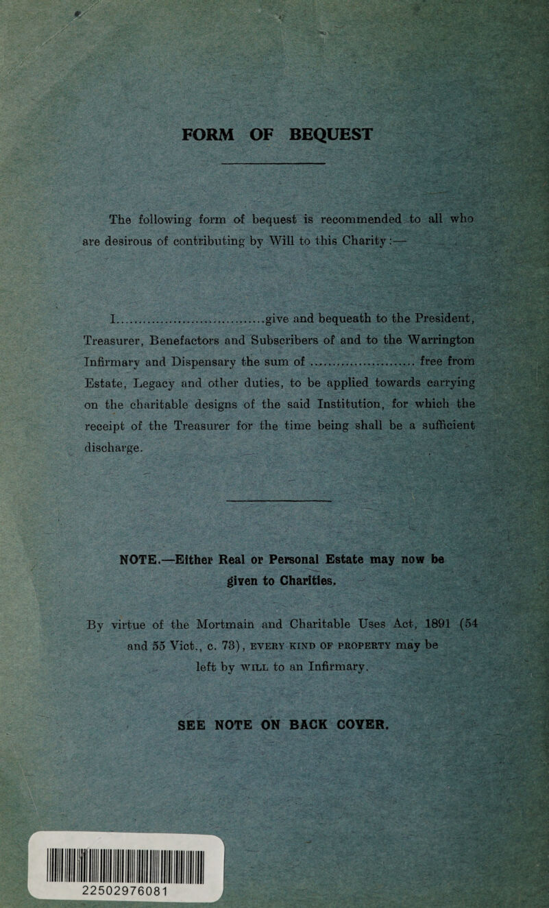 FORM OF BEQUEST The following form of bequest is recommended to all who are desirous of contributing by Will to this Charity:— I...give and bequeath to the President , Treasurer, Benefactors and Subscribers of and to the Warrington Infirmary and Dispensary the sum of . free from Estate, Legacy and other duties, to be applied towards carrying on the charitable designs of the said Institution, for which the receipt of the Treasurer for the time being shall be a sufficient discharge. NOTE.—Either Real or Personal Estate may now be given to Charities* By virtue of the Mortmain and Charitable Uses Act, 1891 (54 and 55 Viet., c. 73), every kind of property may be left by will to an Infirmary. SEE NOTE ON BACK COYER. INHIIIIIIll 22502976081 1 J