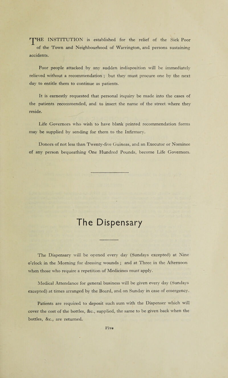 rJ'1HE INSTITUTION is established for the relief of the Sick Poor of the Town and Neighbourhood of Warrington, and persons sustaining accidents. Poor people attacked by any sudden indisposition will be immediately relieved without a recommendation ; but they must procure one by the next day to entitle them to continue as patients. It is earnestly requested that personal inquiry be made into the cases of the patients recommended, and to insert the name of the street where they reside. Life Governors who wish to have blank printed recommendation forms may be supplied by sending for them to the Infirmary. Donors of not less than Twenty-five Guineas, and an Executor or Nominee of any person bequeathing One Hundred Pounds, become Life Governors. The Dispensary The Dispensary will be opened every day (Sundays excepted) at Nine o’clock in the Morning for dressing wounds ; and at Three in the Afternoon when those who require a repetition of Medicines must apply. Medical Attendance for general business will be given every day (Sundays excepted) at times arranged by the Board, and on Sunday in case of emergency. Patients are required to deposit such sum with the Dispenser which will cover the cost of the bottles, &c., supplied, the same to be given back when the bottles, See., are returned. Five