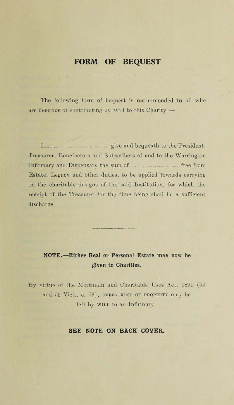 FORM OF BEQUEST The following form of bequest is recommended to all who are desirous of contributing by Will to this Charity: — 1.give and bequeath to the President, Treasurer, Benefactors and Subscribers of and to the Warrington Infirmary and Dispensary the sum of ... free from Estate, Legacy and other duties, to be applied towards carrying on the charitable designs of the said Institution, for which the receipt of the Treasurer for the time being shall be a sufficient discharge NOTE.—Either Real or Personal Estate may now be given to Charities. By virtue of the Mortmain and Charitable Uses Act, 1891 (54 and 55 Viet., c. 73), every kind of property may be left by will to an Infirmary. SEE NOTE ON BACK COYER,