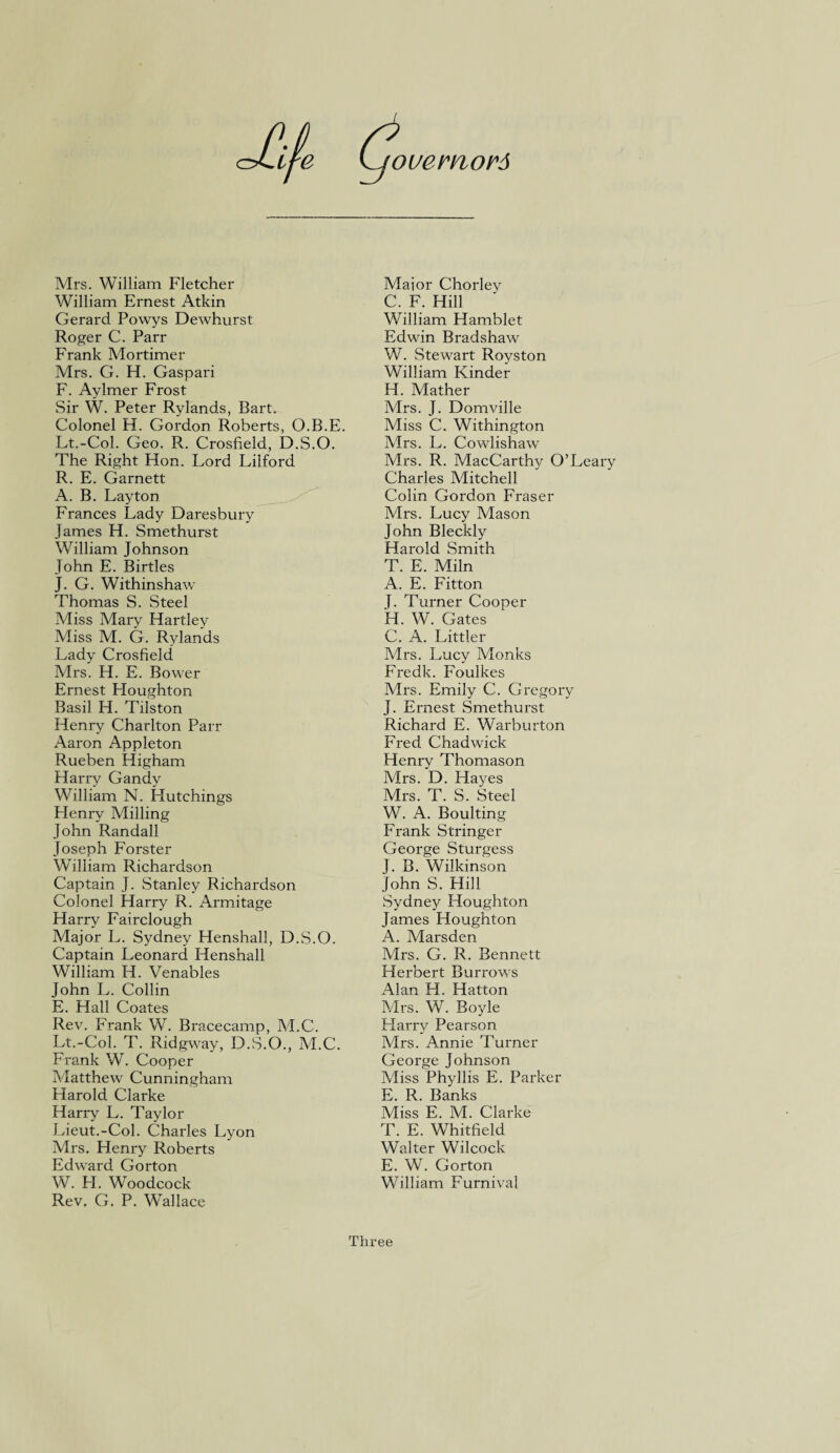 ouernors tf-e Mrs. William Fletcher William Ernest Atkin Gerard Powys Dewhurst Roger C. Parr Frank Mortimer Mrs. G. H. Gaspari F. Aylmer Frost Sir W. Peter Rylands, Rart. Colonel H. Gordon Roberts, O.B.E. Lt.-Col. Geo. R. Crosfield, D.S.O. The Right Hon. Lord Lilford R. E. Garnett A. B. Layton Frances Lady Daresbury James H. Smethurst William Johnson John E. Birtles J. G. Withinshaw Thomas S. Steel Miss Mary Hartley Miss M. G. Rylands Lady Crosfield Mrs. H. E. Bower Ernest Houghton Basil H. Tilston Henry Charlton Parr Aaron Appleton Rueben Higham Harry Gandy William N. Hutchings Henry Milling John Randall Joseph Forster William Richardson Captain J. Stanley Richardson Colonel Harry R. Armitage Harry Fairclough Major L. Sydney Henshall, D.S.O. Captain Leonard Henshall William H. Venables John L. Collin E. Hall Coates Rev. Frank W. Bracecamp, M.C. Lt.-Col. T. Ridgway, D.S.O., M.C. Frank W. Cooper Matthew Cunningham Plarold Clarke Harry L. Taylor Lieut.-Col. Charles Lyon Mrs. Henry Roberts Edward Gorton W. H. Woodcock Rev. G. P. Wallace Mai or Chorley C. F. Hill William Hamblet Edwin Bradshaw W. Stewart Royston William Kinder H. Mather Mrs. J. Domville Miss C. Withington Mrs. L. Cowlishaw Airs. R. MacCarthy O’Leary Charles Mitchell Colin Gordon Fraser Mrs. Lucy Mason John Bleckly Harold Smith T. E. Miln A. E. Fitton J. Turner Cooper H. W. Gates C. A. Littler Airs. Lucy Monks Fredk. Foulkes Mrs. Emily C. Gregory J. Ernest Smethurst Richard E. Warburton Fred Chadwick Henry Thomason Airs. D. Hayes Mrs. T. S. Steel W. A. Boulting Frank Stringer George Sturgess J. B. Wilkinson John S. Hill Sydney Houghton James Houghton A. Marsden Mrs. G. R. Bennett Herbert Burrows Alan H. Hatton A/lrs. W. Boyle Harry Pearson Mrs. Annie Turner George Johnson Miss Phyllis E. Parker E. R. Banks Miss E. M. Clarke T. E. Whitfield Walter Wilcock E. W. Gorton William Furnival Three