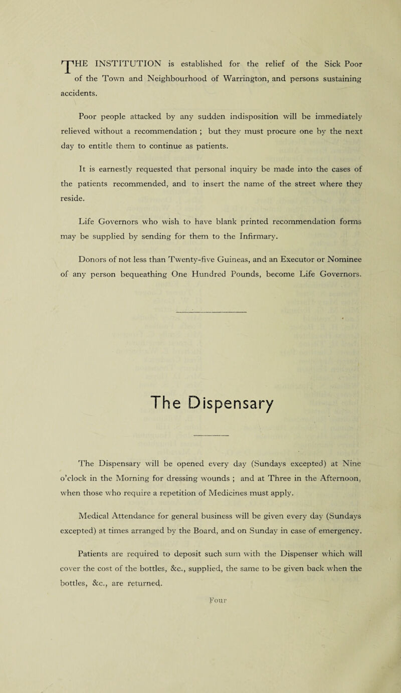 rpHE INSTITUTION is established for the relief of the Sick Poor of the Town and Neighbourhood of Warrington, and persons sustaining accidents. Poor people attacked by any sudden indisposition will be immediately relieved without a recommendation ; but they must procure one by the next day to entitle them to continue as patients. It is earnestly requested that personal inquiry be made into the cases of the patients recommended, and to insert the name of the street where they reside. Life Governors who wish to have blank printed recommendation forms may be supplied by sending for them to the Infirmary. Donors of not less than Twenty-five Guineas, and an Executor or Nominee of any person bequeathing One Hundred Pounds, become Life Governors. The Dispensary The Dispensary will be opened every day (Sundays excepted) at Nine o’clock in the Morning for dressing wounds ; and at Three in the Afternoon, when those who require a repetition of Medicines must apply. Medical Attendance for general business will be given every day (Sundays excepted) at times arranged by the Board, and on Sunday in case of emergency. Patients are required to deposit such sum with the Dispenser which will cover the cost of the bottles, &c., supplied, the same to be given back when the bottles, &c., are returned.. Four