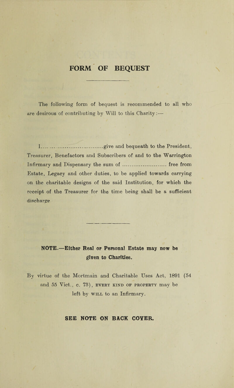 FORM OF BEQUEST The following form of bequest is recommended to all who are desirous of contributing by Will to this Charity: — I....give and bequeath to the President, Treasurer, Benefactors and Subscribers of and to the Warrington Infirmary and Dispensary the sum of . free from Estate, Legacy and other duties, to be applied towards carrying on the charitable designs of the said Institution, for which the receipt of the Treasurer for the time being shall be a sufficient discharge. NOTE.—Either Real or Personal Estate may now be given to Charities. By virtue of the Mortmain and Charitable Uses Act, 1891 (54 and 55 Viet., c. 78), every kind of property may be left by will to an Infirmary. SEE NOTE ON BACK COYER.