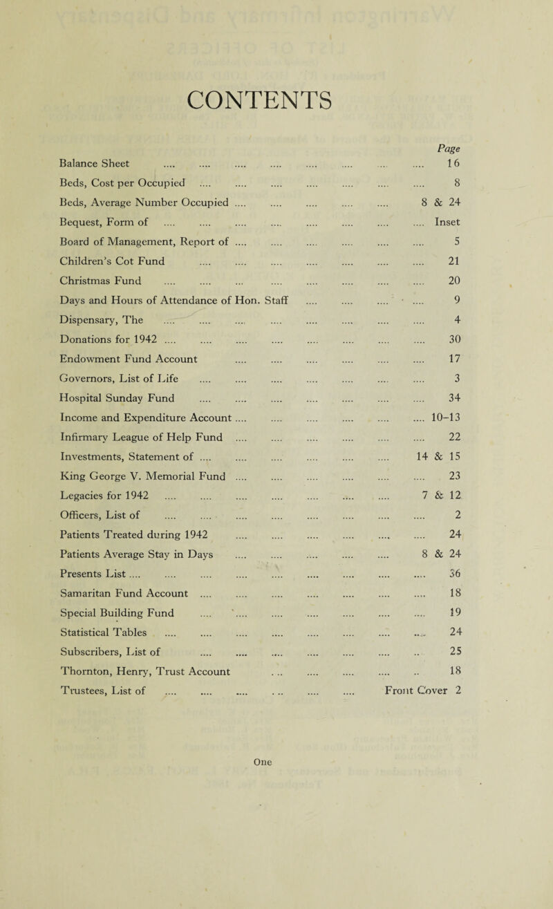 CONTENTS Page Balance Sheet .... .... 16 Beds, Cost per Occupied .... .... 8 Beds, Average Number Occupied .... .... 8 & 24 Bequest, Form of .... .... .... Inset Board of Management, Report of .... .... .... 5 Children’s Cot Fund — — - - 21 Christmas Fund .... .... .... .... 20 Days and Hours of Attendance of Hon. Staff .... - 9 Dispensary, The .... .... 4 Donations for 1942 .... - - .... .... 30 Endowment Fund Account .... - 17 Governors, List of Life .... .... 3 Hospital Sunday Fund - - .... 34 Income and Expenditure Account .... .... .... .... 10-13 Infirmary League of Help Fund - - .... 22 Investments, Statement of .... - - 14 & 15 King George V. Memorial Fund .... - - — 23 Legacies for 1942 .... .... 7 & 12 Officers, List of - - 2 Patients Treated during 1942 - - - .... 24 Patients Average Stay in Days .... .... 8 & 24 Presents List .... - .... - - 36 Samaritan Fund Account .... - - .... - 18 Special Building Fund .... '.... .... 19 Statistical Tables .... - 24 Subscribers, List of .... - .... .... 25 Thornton, Henry, Trust Account . .. .... 18 Trustees, List of Front Cover 2 One