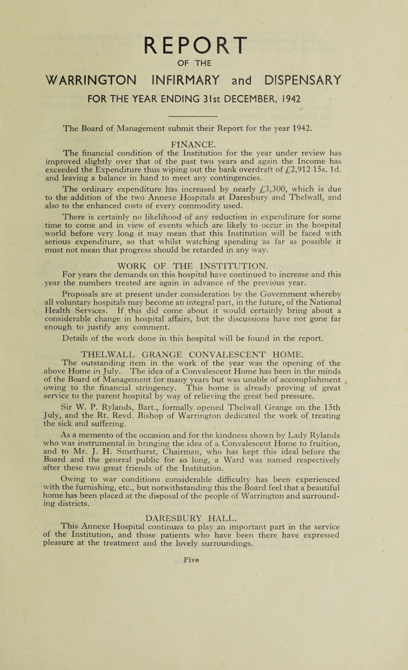 REPORT OF THE WARRINGTON INFIRMARY and DISPENSARY FOR THE YEAR ENDING 31st DECEMBER, 1942 The Board of Management submit their Report for the year 1942. FINANCE. The financial condition of the Institution for the year under review has improved slightly over that of the past two years and again the Income has exceeded the Expenditure thus wiping out the bank overdraft of £2,912 15s. Id. and leaving a balance in hand to meet any contingencies. The ordinary expenditure has increased by nearly £3,300, which is due to the addition of the two Annexe Hospitals at Daresbury and Thelwall, and also to the enhanced costs of every commodity used. There is certainly no likelihood of any reduction in expenditure for some time to come and in view of events which are likely to occur in the hospital world before very long it may mean that this Institution will be faced with serious expenditure, so that whilst watching spending as far as possible it must not mean that progress should be retarded in any way. WORK OF THE INSTITUTION. For years the demands on this hospital have continued to increase and this year the numbers treated are again in advance of the previous year. Proposals are at present under consideration by the Government whereby all voluntary hospitals may become an integral part, in the future, of the National Plealth Services. If this did come about it would certainly bring about a considerable change in hospital affairs, but the discussions have not gone far enough to justify any comment. Details of the work done in this hospital will be found in the report. THELWALL GRANGE CONVALESCENT HOME. The outstanding item in the work of the year was the opening of the above Home in July. The idea of a Convalescent Home has been in the minds of the Board of Management for many years but was unable of accomplishment owing to the financial stringency. This home is already proving of great service to the parent hospital by way of relieving the great bed pressure. Sir W. P. Rylands, Bart., formally opened Thelwall Grange on the 15th July, and the Rt. Revd. Bishop of Warrington dedicated the work of treating the sick and suffering. As a memento of the occasion and for the kindness shown by Lady Rylands who was instrumental in bringing the idea of a Convalescent Home to fruition, and to Mr. J. H. Smethurst, Chairman, who has kept this ideal before the Board and the general public for so long, a Ward was named respectively after these two great friends of the Institution. Owing to war conditions considerable difficulty has been experienced with the furnishing, etc., but notwithstanding this the Board feel that a beautiful home has been placed at the disposal of the people of Warrington and surround¬ ing districts. DARESBURY HALL. This Annexe Hospital continues to play an important part in the service of the Institution, and those patients who have been there have expressed pleasure at the treatment and the lovely surroundings. Five