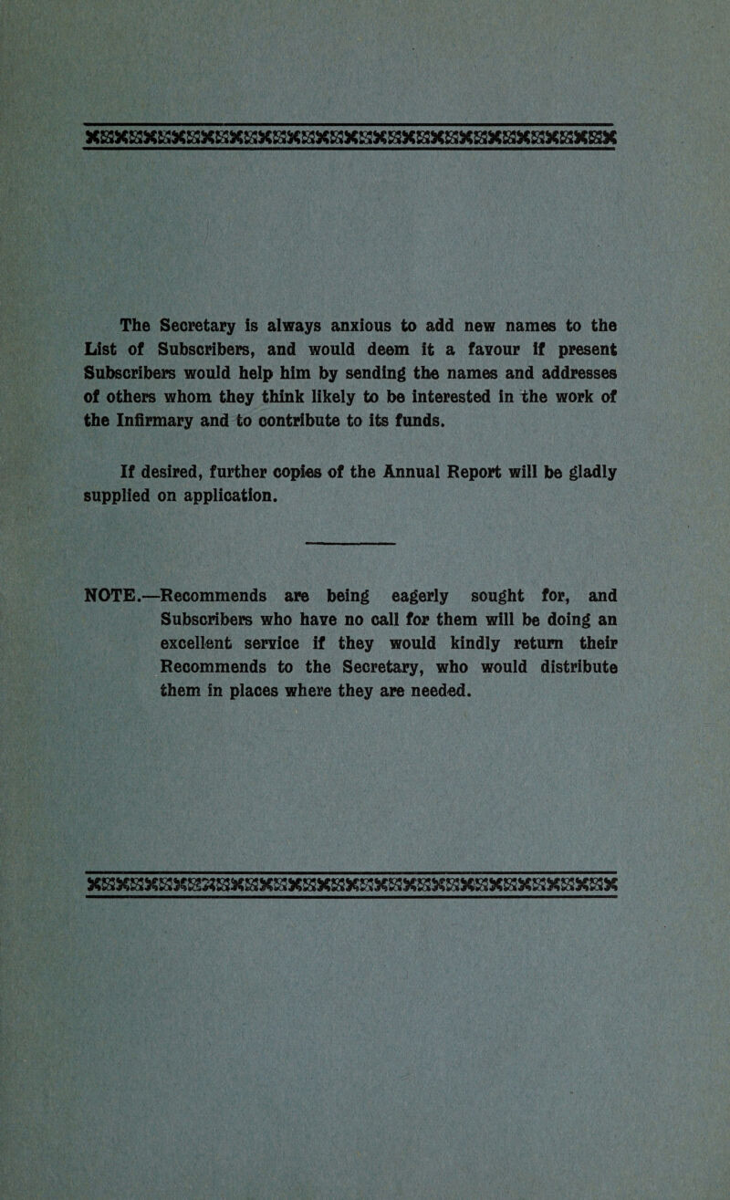 The Secretary is always anxious to add new names to the List of Subscribers, and would deem it a favour If present Subscribers would help him by sending the names and addresses of others whom they think likely to be interested in the work of the Infirmary and to contribute to its funds. If desired, further copies of the Annual Report will be gladly supplied on application. NOTE.—Recommends are being eagerly sought for, and Subscribers who have no call for them will be doing an excellent service if they would kindly return their Recommends to the Secretary, who would distribute them in places where they are needed.