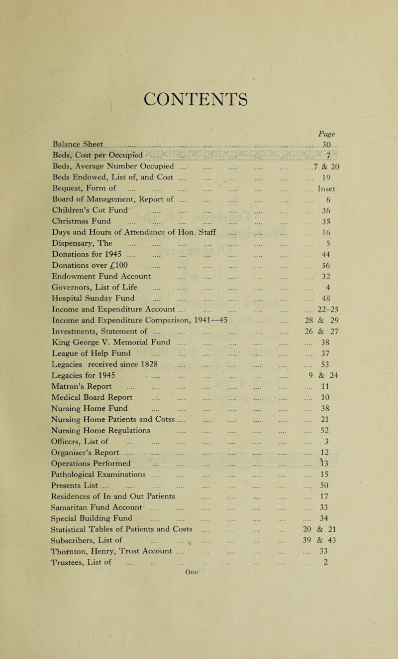 CONTENTS Balance Sheet ..... . Beds, Cost per Occupied Beds, Average Number Occupied .... Beds Endowed, List of, and Cost .... Bequest, Form of Board of Management, Report of .... Children’s Cot Fund Christmas Fund Days and Hours of Attendance of Hon. Staff Dispensary, The Donations for 1945 .... Donations over £100 Endowment Fund Account Governors, List of Life Hospital Sunday Fund Income and Expenditure Account .... Income and Expenditure Comparison, 1941—45 Investments, Statement of .... King George V. Memorial Fund .... League of Help Fund Legacies received since 1828 Legacies for 1945 ..... Matron’s Report .... :... Medical Board Report Nursing Home Fund Nursing Home Patients and Cotss .... Nursing Home Regulations Officers, List of Organiser’s Report ..... Operations Performed Pathological Examinations .... Presents List .... .... .... Residences of In and Out Patients Samaritan Fund Account .... Special Building Fund Statistical Tables of Patients and Costs Subscribers, List of .... .... Thornton, Henry, Trust Account. Trustees, List of One Page .... 30 .... 7 ....7 & 20 .... 19 .... Inset. .... 6 .... 36 .... 35 .... 16 5 .... 44 56 .... 32 .... 4 .... 48 .... 22-25 28 & 29 26 & 27 .... 38 .... 37 .... 53 9 & 24 .... 11 .... 10 .... 38 .... 21 .... 52 .... 3 .... 12 .... *13 .... 15 .... 50 .... 17 .... 33 .... 34 20 & 21 39 & 43 .... 33 2