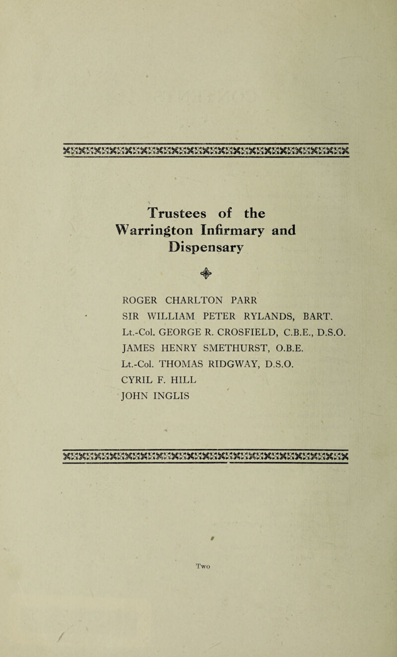 XSSXSXSXS!XSXSXS3X«XSSXS3XSSX&!XSXS3XSSX»X&SXSaC Trustees of the Warrington Infirmary and Dispensary ♦ ROGER CHARLTON PARR SIR WILLIAM PETER RYLANDS, BART. Lt.-Col. GEORGE R. CROSFIELD, C.B.E., D.S.O. JAMES HENRY SMETHURST, O.B.E. Lt.-Col. THOMAS RIDGWAY, D.S.O. CYRIL F. HILL JOHN INGLIS X»XSX»X&3X&3XSSXaXS3XSaXBXS3XSX&3XS3X«XS3X»Xfi!X # Two