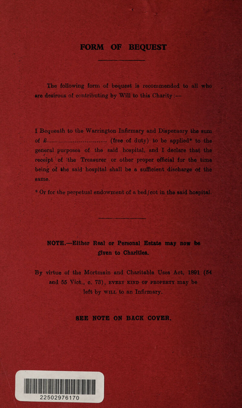 FORM OF BEQUEST The following form of bequest is recommended to all who are desirous of contributing by WiU to this Charity— I Bequeath to the Warrington Infirmary and Dispensary the sum m';&I*, ........... (free of duty) to be applied* to the general purposes of the said hospital, and I declare that the receipt of -the Treasurer or other proper official for the time being of the said hospital shall be a sufficient discharge of the same. * Or for the perpetual endowment of a bed /cot in the said hospital. NOTE.—Either Real or Personal Estate may now be given to Charities. By virtue of the Mortmain and Charitable Uses Act, 1891 (54 and 55 Viet., c. 73), every kind of property may be left by will to an Infirmary, SEE NOTE ON BACK COYER.