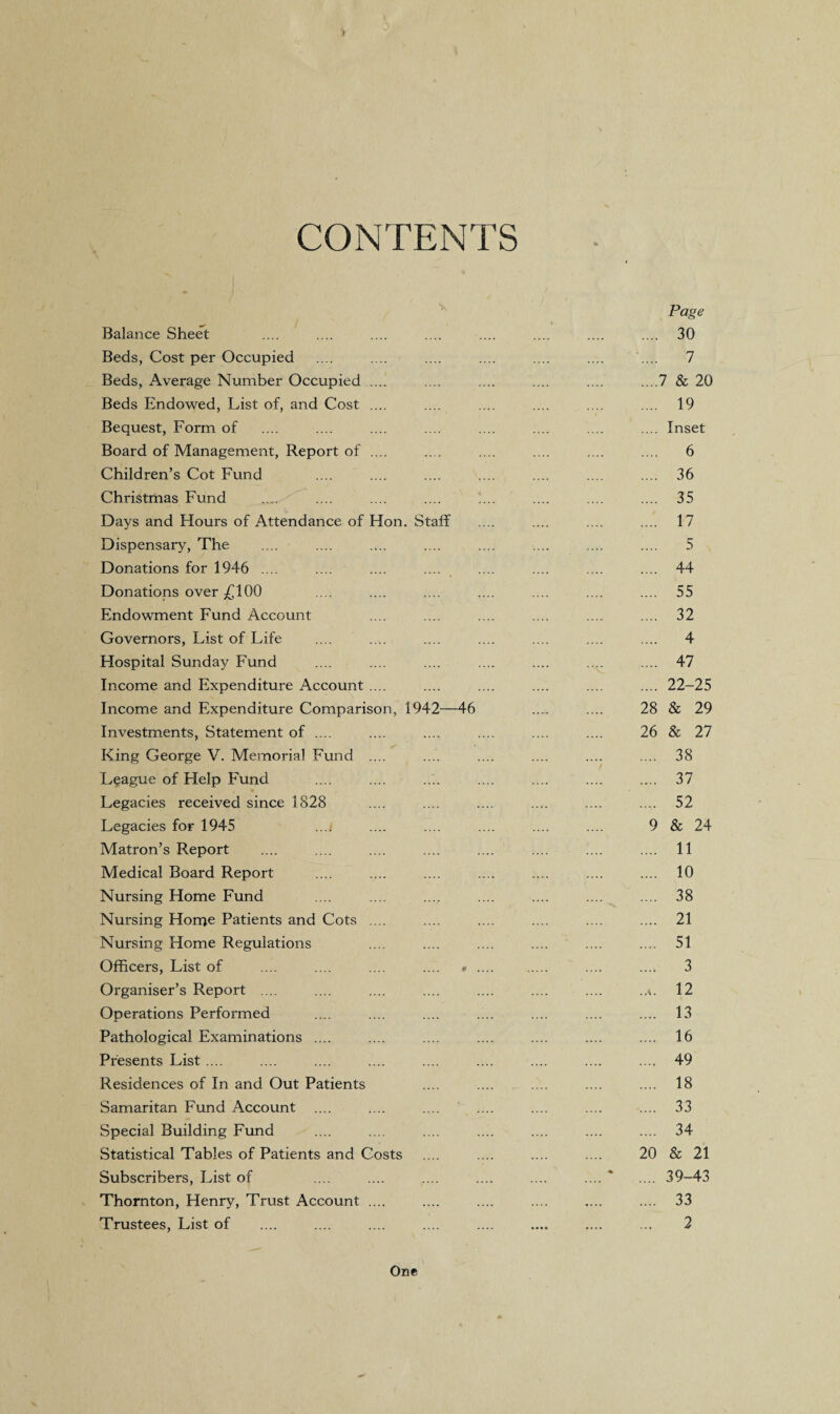 CONTENTS Balance Sheet Beds, Cost per Occupied Beds, Average Number Occupied .... Beds Endowed, List of, and Cost .... Bequest, Form of Board of Management, Report of .... Children’s Cot Fund Christmas Fund Days and Hours of Attendance of Hon. Staff Dispensary, The Donations for 1946 .... Donations over £100 Endowment Fund Account Governors, List of Life Hospital Sunday Fund Income and Expenditure Account .... Income and Expenditure Comparison, 1942—46 Investments, Statement of .... King George V. Memorial Fund .... League of Help Fund Legacies received since 1828 Legacies for 1945 ...i Matron’s Report Medical Board Report Nursing Home Fund Nursing Home Patients and Cots .... Nursing Home Regulations Officers, List of .... .... .... .... » Organiser’s Report .... Operations Performed Pathological Examinations .... Presents List .... Residences of In and Out Patients Samaritan Fund Account Special Building Fund Statistical Tables of Patients and Costs Subscribers, List of Thornton, Henry, Trust Account .... Trustees, List of Page 30 7 7 & 20 19 Inset 6 36 35 17 5 44 55 32 4 47 22-25 28 & 29 26 & 27 38 37 52 & 24 11 10 38 21 51 3 12 13 16 49 18 33 34 20 & 21 39-43 33 2