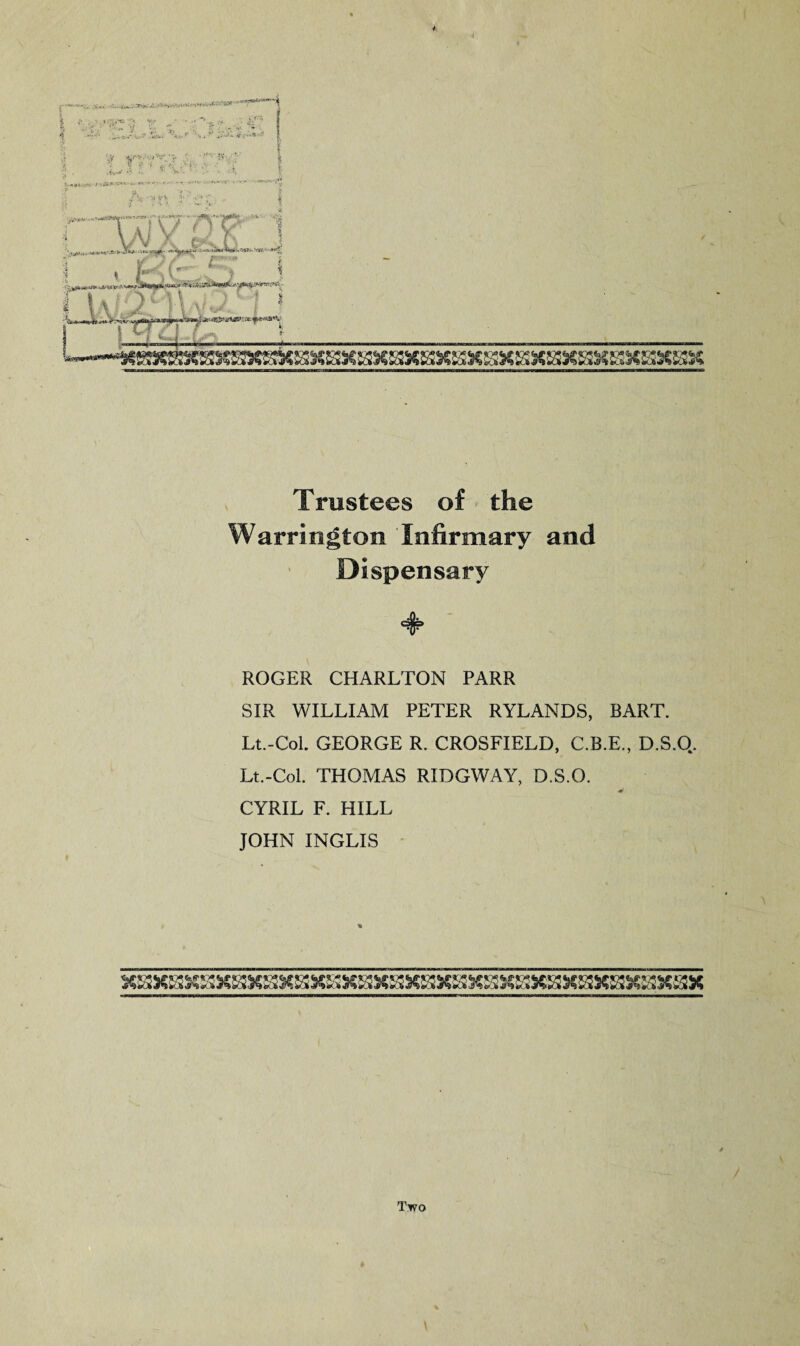 Trustees of the Warrington Infirmary and Dispensary ROGER CHARLTON PARR SIR WILLIAM PETER RYLANDS, BART. Lt.-CoL GEORGE R. CROSFIELD, C.B.E., D.S.Q. Lt.-Col. THOMAS RIDGWAY, D.S.O. CYRIL F. HILL JOHN INGLIS Two