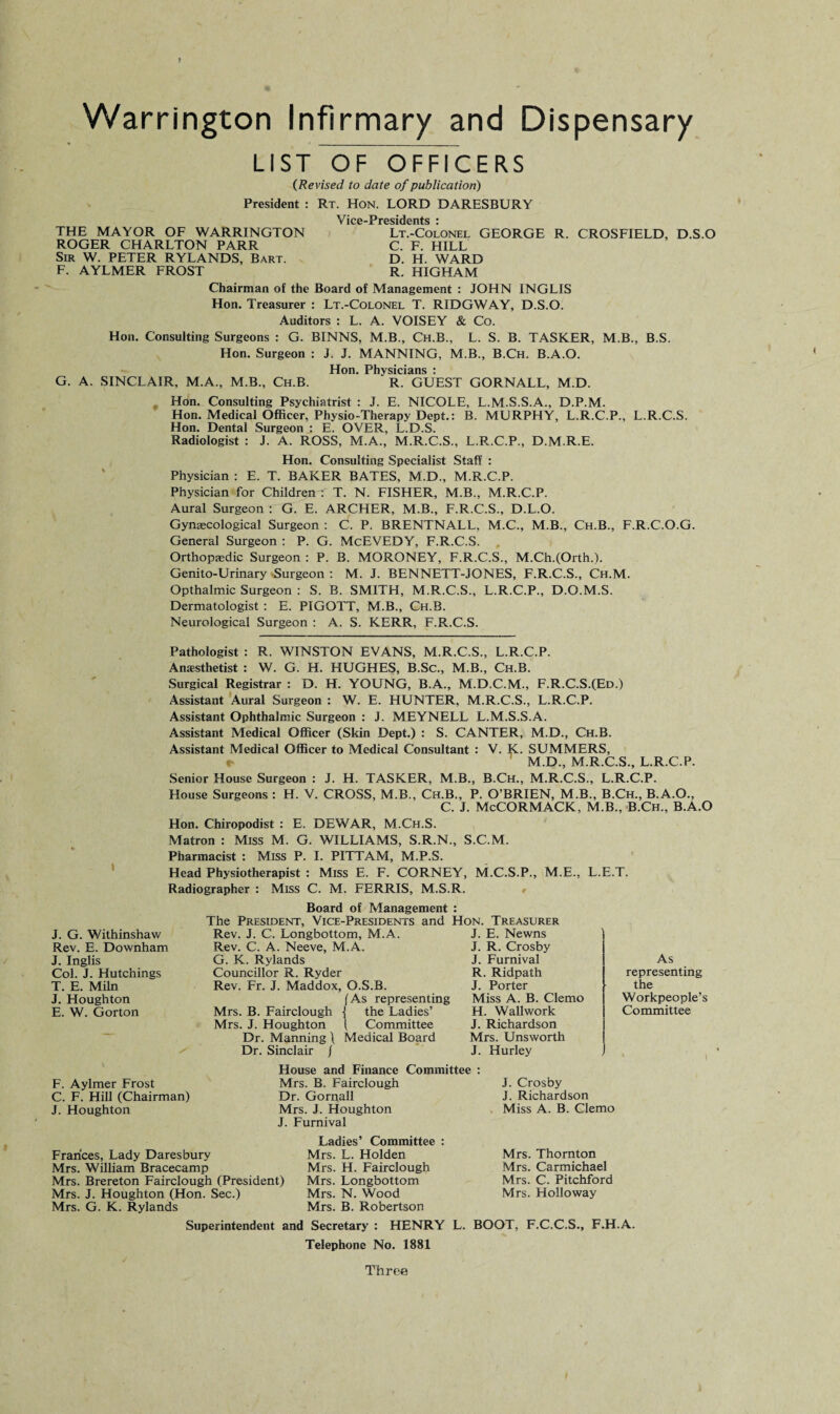 LIST OF OFFICERS {Revised to date of publication) President : Rt. Hon. LORD DARESBURY Vice-Presidents i THE MAYOR OF WARRINGTON Lt.-Colonel GEORGE R. CROSFIELD, D.S.O ROGER CHARLTON PARR C. F. HILL Sir W. PETER RYLANDS, Bart. D. H. WARD F. AYLMER FROST R. HIGHAM Chairman of the Board of Management : JOHN INGLIS Hon. Treasurer : Lt.-Colonel T. RIDGWAY, D.S.O. Auditors : L. A. VOISEY & Co. Hon. Consulting Surgeons : G. BINNS, M.B., Ch.B., L. S. B. TASKER, M.B., B.S. Hon. Surgeon : J. J. MANNING, M.B., B.Ch. B.A.O. Hon. Physicians : G. A. SINCLAIR, M.A., M.B., Ch.B. R. GUEST GORNALL, M.D. Hon. Consulting Psychiatrist : J. E. NICOLE, L.M.S.S.A., D.P.M. Hon. Medical Officer, Physio-Therapy Dept.: B. MURPHY, L.R.C.P., L.R.C.S. Hon. Dental Surgeon j E. OVER, L.D.S. Radiologist : J. A. ROSS, M.A., M.R.C.S., L.P-.C.P., D.M.R.E. Hon. Consulting Specialist Staff : Physician : E. T. BAKER BATES, M.D., M.R.C.P. Physician for Children : T. N. FISHER, M.B., M.R.C.P. Aural Surgeon : G. E. ARCHER, M.B., F.R.C.S., D.L.O. Gynaecological Surgeon : C. P. BRENTNALL, M.C., M.B., Ch.B., F.R.C.O.G. General Surgeon : P. G. McEVEDY, F.R.C.S. Orthopaedic Surgeon : P. B. MORONEY, F.R.C.S., M.Ch.(Orth.). Genito-Urinary Surgeon : M. J. BENNETT-JONES, F.R.C.S., Ch.M. Opthalmic Surgeon : S. B. SMITH, M.R.C.S., L.R.C.P., D.O.M.S. Dermatologist : E. PIGOTT, M.B., Ch.B. Neurological Surgeon : A. S. KERR, F.R.C.S. Pathologist : R. WINSTON EVANS, M.R.C.S., L.R.C.P. Anaesthetist : W. G. H. HUGHES, B.Sc., M.B., Ch.B. Surgical Registrar : D. H. YOUNG, B.A., M.D.C.M., F.R.C.S.(Ed.) Assistant Aural Surgeon : W. E. HUNTER, M.R.C.S., L.R.C.P. Assistant Ophthalmic Surgeon : J. MEYNELL L.M.S.S.A. Assistant Medical Officer (Skin Dept.) : S. CANTER, M.D., Ch.B. Assistant Medical Officer to Medical Consultant : V. K. SUMMERS, M.D., M.R.C.S., L.R.C.P. Senior House Surgeon : J. H. TASKER, M.B., B.Ch., M.R.C.S., L.R.C.P. House Surgeons : H. V. CROSS, M.B., Ch.B., P. O’BRIEN, M.B., B.Ch., B.A.O., C. J. McCORMACK, M.B., B.Ch., B.A.O Hon. Chiropodist : E. DEWAR, M.Ch.S. Matron : Miss M. G. WILLIAMS, S.R.N., S.C.M. Pharmacist : Miss P. I. PITTAM, M.P.S. Head Physiotherapist : Miss E. F. CORNEY, M.C.S.P., M.E., L.E.T. Radiographer : Miss C. M. FERRIS, M.S.R. J. G. Withinshaw Rev. E. Downham J. Inglis Col. J. Hutchings T. E. Miln J. Houghton E. W. Gorton F. Aylmer Frost C. F. Hill (Chairman) J. Houghton Board of Management : The President, Vice-Presidents and Hon. Treasurer Rev. J. C. Longbottom, M.A. Rev. C. A. Neeve, M.A. G. K. Rylands Councillor R. Ryder Rev. Fr. J. Maddox, O.S.B. (As representing Mrs. B. Fairclough •{ the Ladies’ Mrs. J. Houghton i Committee Dr. Manning \ Medical Board Dr. Sinclair / J. E. Newns J. R. Crosby J. Furnival R. Ridpath J. Porter Miss A. B. Clemo H. Wallwork J. Richardson Mrs. Unsworth J. Hurley House and Finance Committee : Mrs. B. Fairclough Dr. Gornall Mrs. J. Houghton J. Furnival J. Crosby J. Richardson Miss A. B. Clemo As representing the Workpeople’s Committee I Ladies’ Committee : Frances, Lady Daresbury Mrs. L. Holden Mrs. William Bracecamp Mrs. H. Fairclough Mrs. Brereton Fairclough (President) Mrs. Longbottom Mrs. J. Houghton (Hon. Sec.) Mrs. N. Wood Mrs. G. K. Rylands Mrs. B. Robertson Mrs. Thornton Mrs. Carmichael Mrs. C. Pitchford Mrs. Holloway Superintendent and Secretary : HENRY L. BOOT, F.C.C.S., F.H.A. Telephone No. 1881 Throe