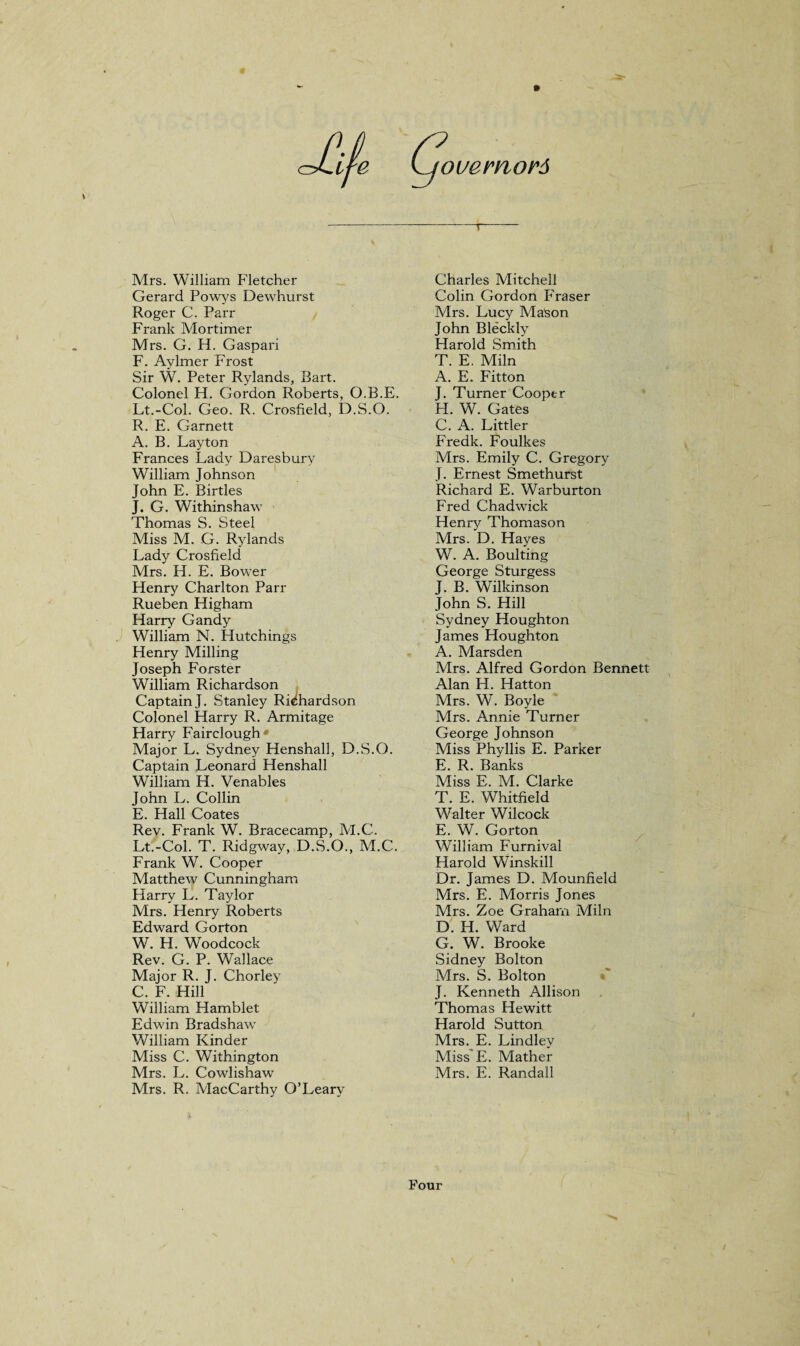 Mrs. William Fletcher Gerard Powys Dewhurst Roger C. Parr Frank Mortimer Mrs. G. H. Gaspari F. Aylmer Frost Sir W. Peter Rylands, Bart. Colonel H. Gordon Roberts, O.B.E. Lt.-Col. Geo. R. Crosfield, D.S.O. R. E. Garnett A. B. Layton Frances Lady Daresburv William Johnson John E. Birtles J. G. Withinshaw Thomas S. Steel Miss M. G. Rylands Lady Crosfield Mrs. H. E. Bower Flenry Charlton Parr Rueben Higham Harry Gandy William N. Hutchings Henry Milling Joseph Forster William Richardson Captain J. Stanley Richardson Colonel Harry R. Armitage Harry Fairclough* Major L. Sydney Henshall, D.S.O. Captain Leonard Henshall William H. Venables John L. Collin E. Hall Coates Rev. Frank W. Bracecamp, M.C. Lt.-Col. T. Ridgway, D.S.O., M.C. Frank W. Cooper Matthew Cunningham Harry L. Taylor Mrs. Henry Roberts Edward Gorton W. H. Woodcock Rev. G. P. Wallace Major R. J. Chorley C. F. Hill William Hamblet Edwin Bradshaw William Kinder Miss C. Withington Mrs. L. Cowlishaw Mrs. R. MacCarthy O’Leary Charles Mitchell Colin Gordon Phaser Mrs. Lucy Mason John Bleckly Harold Smith T. E. Miln A. E. Fitton J. Turner Cooper H. W. Gates C. A. Littler Fredk. Foulkes Mrs. Emily C. Gregory J. Ernest Smethurst Richard E. Warburton Fred Chadwick Henry Thomason Mrs. D. Hayes W. A. Boulting George Sturgess J. B. Wilkinson John S. Hill Sydney Houghton James Houghton A. Marsden Mrs. Alfred Gordon Bennett Alan H. Hatton Mrs. W. Boyle Mrs. Annie Turner George Johnson Miss Phyllis E. Parker E. R. Banks Miss E. M. Clarke T. E. Whitfield Walter Wilcock E. W. Gorton William Furnival Harold Winskill Dr. James D. Mounfield Mrs. E. Morris Jones Mrs. Zoe Graham Miln D. H. Ward G. W. Brooke Sidney Bolton Mrs. S. Bolton J. Kenneth Allison Thomas Hewitt Harold Sutton Mrs. E. Lindlev Miss E. Mather Mrs. E. Randall Four