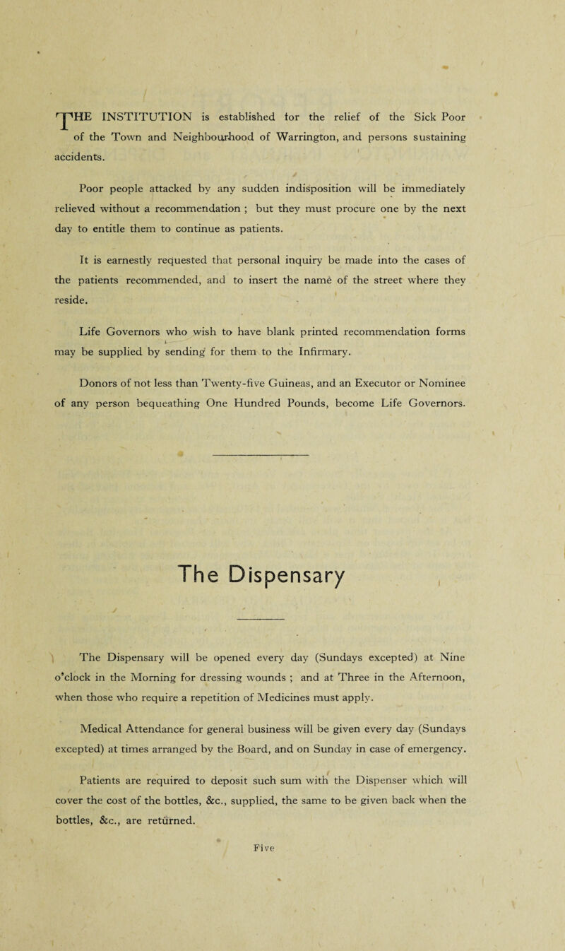 rJ',HE INSTITUTION is established lor the relief of the Sick Poor of the Town and Neighbourhood of Warrington, and persons sustaining accidents. Poor people attacked by any sudden indisposition will be immediately relieved without a recommendation ; but they must procure one by the next day to entitle them to continue as patients. It is earnestly requested that personal inquiry be made into the cases of the patients recommended, and to insert the name of the street where they reside. Life Governors who wish to have blank printed recommendation forms i-— may be supplied by sending for them to the Infirmary. Donors of not less than Twenty-five Guineas, and an Executor or Nominee of any person bequeathing One Hundred Pounds, become Life Governors. The Dispensary The Dispensary will be opened every day (Sundays excepted) at Nine o’clock in the Morning for dressing wounds ; and at Three in the Afternoon, when those who require a repetition of Medicines must apply. Medical Attendance for general business will be given every day (Sundays excepted) at times arranged by the Board, and on Sunday in case of emergency. Patients are required to deposit such sum with the Dispenser which will / cover the cost of the bottles, See., supplied, the same to be given back when the bottles, &c., are returned. Five