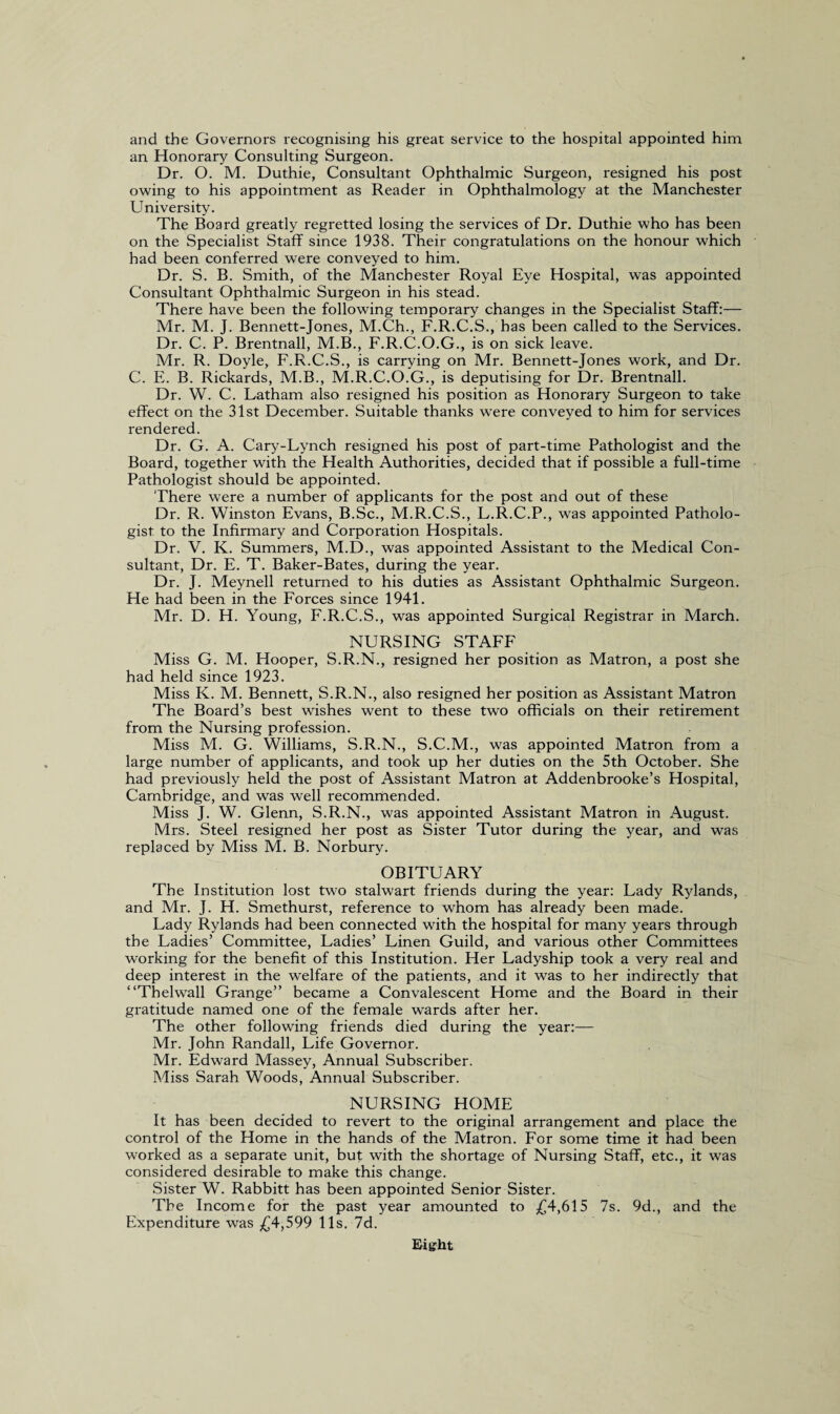 and the Governors recognising his great service to the hospital appointed him an Honorary Consulting Surgeon. Dr. O. M. Duthie, Consultant Ophthalmic Surgeon, resigned his post owing to his appointment as Reader in Ophthalmology at the Manchester University. The Board greatly regretted losing the services of Dr. Duthie who has been on the Specialist Staff since 1938. Their congratulations on the honour which had been conferred were conveyed to him. Dr. S. B. Smith, of the Manchester Royal Eye Hospital, was appointed Consultant Ophthalmic Surgeon in his stead. There have been the following temporary changes in the Specialist Staff:— Mr. M. J. Bennett-Jones, M.Ch., F.R.C.S., has been called to the Services. Dr. C. P. Brentnall, M.B., F.R.C.O.G., is on sick leave. Mr. R. Doyle, F.R.C.S., is carrying on Mr. Bennett-Jones work, and Dr. C. E. B. Rickards, M.B., M.R.C.O.G., is deputising for Dr. Brentnall. Dr. W. C. Latham also resigned his position as Honorary Surgeon to take effect on the 31st December. Suitable thanks were conveyed to him for services rendered. Dr. G. A. Cary-Lynch resigned his post of part-time Pathologist and the Board, together with the Health Authorities, decided that if possible a full-time Pathologist should be appointed. There were a number of applicants for the post and out of these Dr. R. Winston Evans, B.Sc., M.R.C.S., L.R.C.P., was appointed Patholo¬ gist to the Infirmary and Corporation Hospitals. Dr. V. K. Summers, M.D., was appointed Assistant to the Medical Con¬ sultant, Dr. E. T. Baker-Bates, during the year. Dr. J. Meynell returned to his duties as Assistant Ophthalmic Surgeon. He had been in the Forces since 1941. Mr. D. H. Young, F.R.C.S., was appointed Surgical Registrar in March. NURSING STAFF Miss G. M. Hooper, S.R.N., resigned her position as Matron, a post she had held since 1923. Miss K. M. Bennett, S.R.N., also resigned her position as Assistant Matron The Board’s best wishes went to these two officials on their retirement from the Nursing profession. Miss M. G. Williams, S.R.N., S.C.M., was appointed Matron from a large number of applicants, and took up her duties on the 5th October. She had previously held the post of Assistant Matron at Addenbrooke’s Hospital, Cambridge, and was well recommended. Miss J. W. Glenn, S.R.N., was appointed Assistant Matron in August. Mrs. Steel resigned her post as Sister Tutor during the year, and was replaced by Miss M. B. Norbury. OBITUARY The Institution lost two stalwart friends during the year: Lady Rylands, and Mr. J. H. Smethurst, reference to whom has already been made. Lady Rylands had been connected with the hospital for many years through the Ladies’ Committee, Ladies’ Linen Guild, and various other Committees working for the benefit of this Institution. Her Ladyship took a very real and deep interest in the welfare of the patients, and it was to her indirectly that “Thelwall Grange” became a Convalescent Home and the Board in their gratitude named one of the female wards after her. The other following friends died during the year:— Mr. John Randall, Life Governor. Mr. Edward Massey, Annual Subscriber. Miss Sarah Woods, Annual Subscriber. NURSING HOME It has been decided to revert to the original arrangement and place the control of the Home in the hands of the Matron. For some time it had been worked as a separate unit, but with the shortage of Nursing Staff, etc., it was considered desirable to make this change. Sister W. Rabbitt has been appointed Senior Sister. The Income for the past year amounted to £4,615 7s. 9d., and the Expenditure was £4,599 11s. 7d. Hight