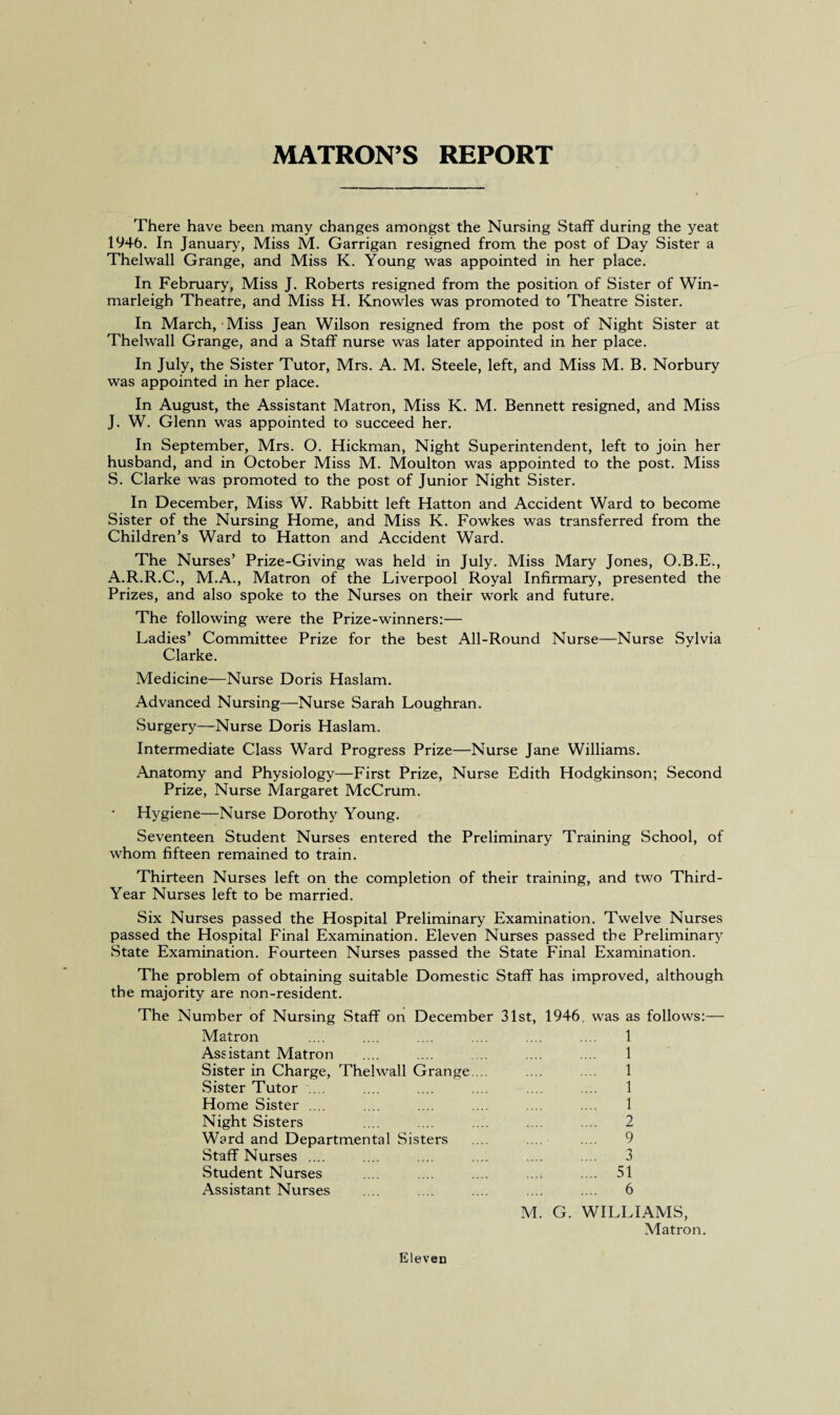 MATRON’S REPORT There have been many changes amongst the Nursing Staff during the yeat 1946. In January, Miss M. Garrigan resigned from the post of Day Sister a Thelwall Grange, and Miss K. Young was appointed in her place. In February, Miss J. Roberts resigned from the position of Sister of Win- marleigh Theatre, and Miss H. Knowles was promoted to Theatre Sister. In March, Miss Jean Wilson resigned from the post of Night Sister at Thelwall Grange, and a Staff nurse was later appointed in her place. In July, the Sister Tutor, Mrs. A. M. Steele, left, and Miss M. B. Norbury was appointed in her place. In August, the Assistant Matron, Miss K. M. Bennett resigned, and Miss J. W. Glenn was appointed to succeed her. In September, Mrs. O. Hickman, Night Superintendent, left to join her husband, and in October Miss M. Moulton was appointed to the post. Miss S. Clarke was promoted to the post of Junior Night Sister. In December, Miss W. Rabbitt left Hatton and Accident Ward to become Sister of the Nursing Home, and Miss K. Fowkes was transferred from the Children’s Ward to Hatton and Accident Ward. The Nurses’ Prize-Giving was held in July. Miss Mary Jones, O.B.E., A.R.R.C., M.A., Matron of the Liverpool Royal Infirmary, presented the Prizes, and also spoke to the Nurses on their work and future. The following were the Prize-winners:— Ladies’ Committee Prize for the best All-Round Nurse—Nurse Sylvia Clarke. Medicine—Nurse Doris Haslam. Advanced Nursing—Nurse Sarah Loughran. Surgery—Nurse Doris Haslam. Intermediate Class Ward Progress Prize—Nurse Jane Williams. Anatomy and Physiology—First Prize, Nurse Edith Hodgkinson; Second Prize, Nurse Margaret McCrum. Hygiene—Nurse Dorothy Young. Seventeen Student Nurses entered the Preliminary Training School, of whom fifteen remained to train. Thirteen Nurses left on the completion of their training, and two Third- Year Nurses left to be married. Six Nurses passed the Hospital Preliminary Examination. Twelve Nurses passed the Hospital Final Examination. Eleven Nurses passed the Preliminary State Examination. Fourteen Nurses passed the State Final Examination. The problem of obtaining suitable Domestic Staff has improved, although the majority are non-resident. The Number of Nursing Staff on December 31st, 1946. was as follows:— Matron .... .... .... .... .... .... 1 Assistant Matron .... .... .... .... .... 1 Sister in Charge, Thelwall Grange. .. .... .... 1 Sister Tutor .... .... .... .... .... .... 1 Home Sister .... .... .... .... .... .... 1 Night Sisters .... .... .... .... .... 2 Ward and Departmental Sisters .... ... .... 9 Staff Nurses .... .... .... .... .... .... 3 Student Nurses .... .... .... .... .... 51 Assistant Nurses .... .... .... .... .... 6 M. G. WILLIAMS, Matron. Eleven