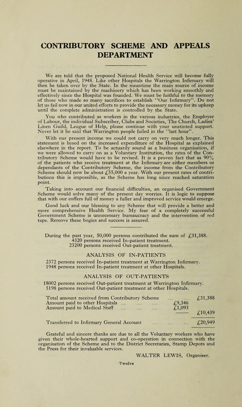 CONTRIBUTORY SCHEME AND APPEALS DEPARTMENT We are told that the proposed National Health Service will become fully operative in April, 1948. Like other Hospitals the Warrington Infirmary will then be taken over by the State. In the meantime the main source of income must be maintained by the machinery which has been working smoothly and effectively since the Hospital was founded. We must be faithful to the memory of those who made so many sacrifices to establish “Our Infirmary”. Do not let us fail now in our united efforts to provide the necessary money for its upkeep until the complete administration is controlled by the State. You who contributed as workers in the various industries, the Employer of Labour, the individual Subscriber, Clubs and Societies, The Church, Ladies’ Linen Guild, League of Help, please continue with your unstinted support. Never let it be said that Warrington people failed in the “last hour”. With our present income we could not carry on very much longer. This statement is based on the increased expenditure of the Hospital as explained elsewhere in the report. To be actuarily sound as a business organisation, if we were allowed to carry on as a Voluntary Institution, the rates of the Con¬ tributory Scheme would have to be revised. It is a proven fact that as 90% of the patients who receive treatment at the Infirmary are either members or dependants of the Contributory Scheme, the income from the Contributory Scheme should now be about £55,000 a year. With our present rates of contri¬ butions this is impossible, as the Scheme has long since reached saturation point. Taking into account our financial difficulties, an organised Government Scheme would solve many of the present day worries. It is logic to suppose that with our coffers full of money a fuller and improved service would emerge. Good luck and our blessing to any Scheme that will provide a better and more comprehensive Health Service. My fear of a completely successful Government Scheme is unnecessary bureaucracy and the intervention of red tape. Remove these bogies and success is assured. During the past year, 50,000 persons contributed the sum of £31,388. 4320 persons received In-patient treatment. 23200 persons received Out-patient treatment. ANALYSIS OF IN-PATIENTS 2372 persons received In-patient treatment at Warrington Infirmary. 1948 persons received In-patient treatment at other Hospitals. ANALYSIS OF OUT-PATIENTS 18002 persons received Out-patient treatment at Warrington Infirmary. 5198 persons received Out-patient treatment at other Hospitals. Total amount received from Contributory Scheme Amount paid to other Hospitals .... Amount paid to Medical Staff . £31,388 £9,346 £1,093 £10,439 Transferred to Infirmary General Account £20,949 Grateful and sincere thanks are due to all the Voluntary workers who have given their whole-hearted support and co-operation in connection with the organisation of the Scheme and to the District Secretaries, Stamp Depots and the Press for their invaluable services. WALTER LEWIS, Organiser. Twelve