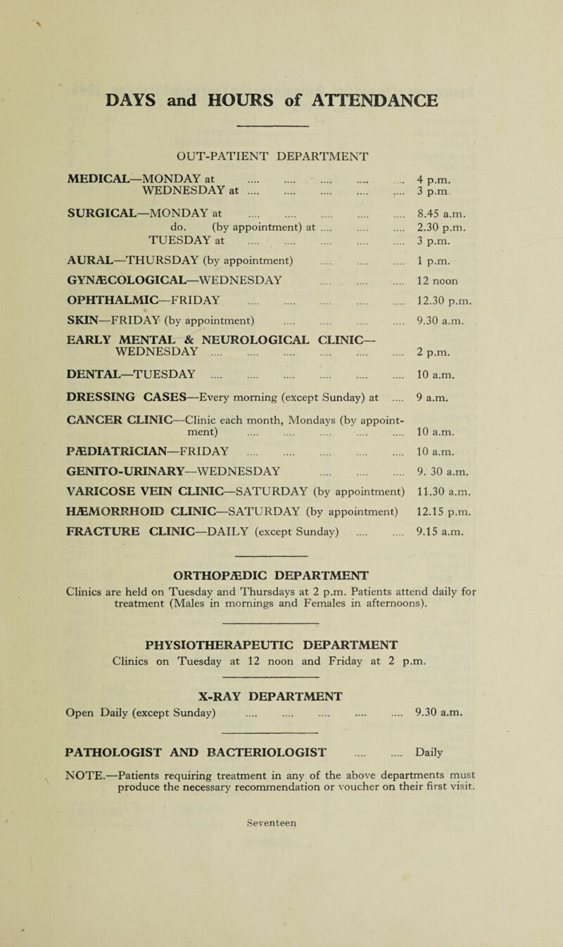 DAYS and HOURS of ATTENDANCE OUT-PATIENT DEPARTMENT MEDICAL—MONDAY at ... 4 p.m. WEDNESDAY at. 3 p.m SURGICAL—MONDAY at . 8.45 a.m. do. (by appointment) at .... .... .... 2.30 p.m. TUESDAY at . 3 p.m. AURAL—THURSDAY (by appointment) . 1 p.m. GYNAECOLOGICAL—WEDNESDAY . 12 noon OPHTHALMIC—FRIDAY . 12.30 p.m. SKIN—FRIDAY (by appointment) .... .... .... .... 9.30 a.m. EARLY MENTAL & NEUROLOGICAL CLINIC— WEDNESDAY . 2 p.m. DENTAL—TUESDAY . . 10 a.m. DRESSING CASES—Every morning (except Sunday) at .... 9 a.m. CANCER CLINIC—Clinic each month, Mondays (by appoint¬ ment) .... .... .... .... .... 10 a.m. PAEDIATRICIAN—FRIDAY . 10 a.m. GENITO-URINARY—WEDNESDAY . 9. 30 a.m. VARICOSE VEIN CLINIC—SATURDAY (by appointment) 11.30 a.m. HAEMORRHOID CLINIC—SATURDAY (by appointment) 12.15 p.m. FRACTURE CLINIC—DAILY (except Sunday) . 9.15 a.m. ORTHOPAEDIC DEPARTMENT Clinics are held on Tuesday and Thursdays at 2 p.m. Patients attend daily for treatment (Males in mornings and Females in afternoons). PHYSIOTHERAPEUTIC DEPARTMENT Clinics on Tuesday at 12 noon and Friday at 2 p.m. X-RAY DEPARTMENT Open Daily (except Sunday) .... .... .... .... .... 9.30 a.m. PATHOLOGIST AND BACTERIOLOGIST . Daily NOTE.—Patients requiring treatment in any of the above departments must produce the necessary recommendation or voucher on their first visit. Seventeen