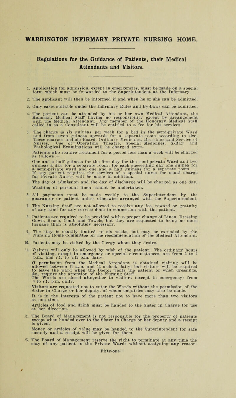 WARRINGTON INFIRMARY PRIVATE NURSING HOME Regulations for the Guidance of Patients, their Medical Attendants and Visitors. 1. Application for admission, except in emergencies, must be made on a special form which must be forwarded to the Superintendent at the Infirmary. 2. The applicant will then be informed if and when he or she can be admitted. 3. Only cases suitable under the Infirmary Rules and By-Laws can be admitted. 4. The patient can be attended by his or her own Medical Attendant, the Honorarjr Medical Staff having no responsibility except by arrangement with the Medical Attendant. Any member of the Honorary Medical Staff called in as a Consultant will be entitled to a fee for his services. 5. The charge is six guineas per week for a bed in the semi-private Ward and from seven guineas upwards for a separate room according to size. These charges include Board, Oidinaiy Medicines, Dressings and Service of Nurses. Use of Operating Theatre, Special Medicines, X-Ray and Pathological Examinations will be charged extra. Patients who require treatment for a period less than a week will be charged as follows:— One and a half guineas for the first day for the semi-private Ward and two guineas a day for a separate room; for each succeeding day one guinea for a semi-private ward and one and a- half guineas for a separate room. If any patient requires the services of a special nurse the usual charge for Private Nurses will be made in addition. The day of admission and the day of discharge will be charged as one day. Washing of personal linen cannot be undertaken. 6. All payments must be made weekly to the Superintendent by the guarantor or patient unless otherwise arranged with the Superintendent. 7. The Nursing Staff are not allowed to receive any fee, reward or gratuity of any kind for any service done in connection with the patient. S. Patients are required to be provided with a proper change of Linen, Dressing Gowm, Brush, Comb and Towels, but they are requested to bring no more luggage than is absolutely necessary. 9. The stay is usually limited to six weeks, but may be extended by the Nursing Home Committee on the recommendation of the Medical Attendant. AO. Patients may be visited by the Clergy whom they desire. T. Visitors will only be allowed by wish of the patient. The ordinary hours of visiting, except in emergency or special circumstances, are from 2 to 4 p.m., and 7.15 to 8.15 p.m. daily. Xf permission from the Medical Attendant is obtained visiting will be allowed between 11 a.m. and 12 o’clock daily, but visitors will be required to leave the ward when the Doctor visits the patient or when dressings, Ac., require the attention of the Nursing Staff. The Wards are closed altogether to visitors (except in emergency) from 4 to 7.15 p.m. daily. Visitors are requested not to enter the Wards without the permission of the Sister in Charge or her deputy, of whom enquiries may also be made. It is in the interests of the patient not to have more than two visitors at one time. Articles of food and drink must be handed to the Sister in Charge for use at her direction. <2 The Board of Management is not responsible for the property of patients except when handed over to the Sister in Charge or her deputy and a receipt is given. Money or articles of value may be handed to the Superintendent for safe custody and a receipt will be given for them. ”3. The Board of Management reserve the right to terminate at any time the stay of any patient in the Private Wards without assigning any reason.