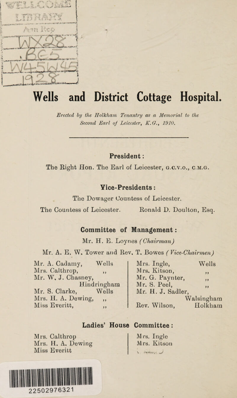 Wells and District Cottage Hospital. Erected by the Holkham Tenantry as a Memorial to the Second Earl of Leicester, K.G., 1910. President: The Eight Hon. The Earl of Leicester, g.c.v.o., c.m.g. Yice-Presidents: The Dowager Countess of Leicester. The Countess of Leicester. Ronald D. Doulton, Esq. Committee of Mr. H. E. Loy Mr. A. E. W, Tower and Re Mr. A. Cadamy, Wells Mrs. Calthrop, ,, Mr. W, J. Chasney, Hindringham Mr. S. Clarke, Wells Mrs. H. A. Dewing, ,, Miss Everitt, ,, Management: es (Chairman) , T. Bowes (Vice-Chairmen) Mrs. Ingle, Wells Mrs. Kitson, ,, Mr. G. Paynter, ,, Mr. S. Peel, ,, Mr. H. J. Sadler, Walsingham Rev. Wilson, Holkham Ladies’ House Committee: Mrs. Calthrop Mrs. H. A. Dewing Miss Everitt Mrs. Ingle Mrs. Kitson