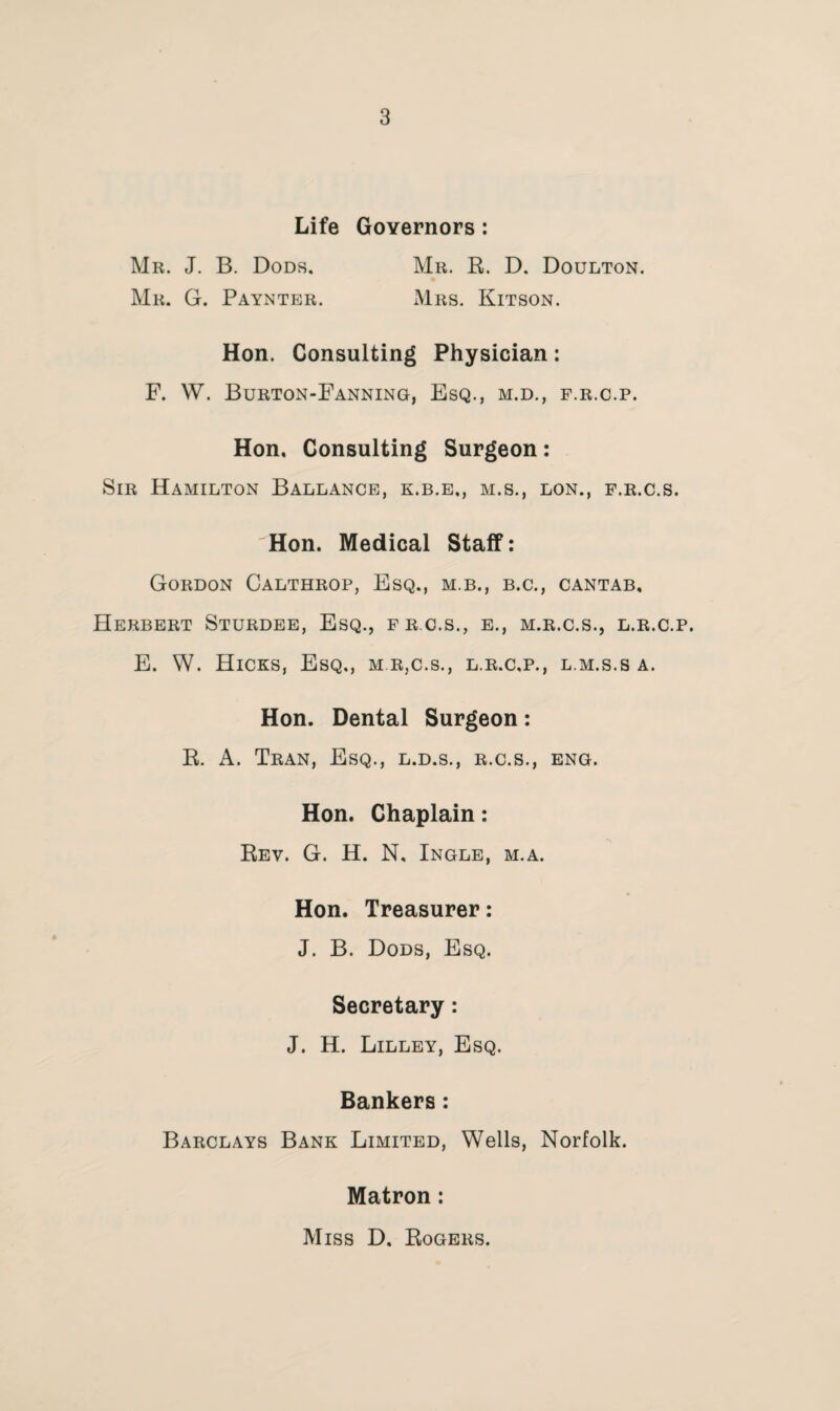 Life Governors : Mr. J. B. Dods. Mr. G. Paynter. Mr. R. D. Doulton. Mrs. Kitson. Hon. Consulting Physician: F. W. Burton-Fanning, Esq., m.d., f.r.c.p. Hon, Consulting Surgeon: Sir Hamilton Ballance, k.b.e,, m.s., lon., f.r.c.s. Hon. Medical Staff: Gordon Calthrop, Esq., m.b., b.c., cantab, Herbert Sturdee, Esq., frc.s., e., m.r.c.s., l.r.c.p. E. W. Hicks, Esq., m r,c.s., l.r.c.p., l.m.s.s a. Hon. Dental Surgeon: R. A. Tran, Esq., l.d.s., r.c.s., eng. Hon. Chaplain: Rev. G. H. N, Ingle, m.a. Hon. Treasurer: J. B. Dods, Esq. Secretary: J. H. Lilley, Esq. Bankers: Barclays Bank Limited, Wells, Norfolk. Matron: Miss D. Rogers.