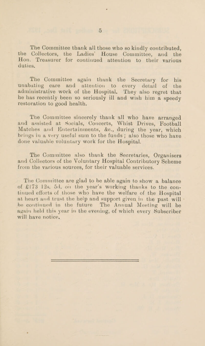 The Committee thank all those who so kindly contributed, the Collectors, the Ladies' House Committee, and the Hon. Treasurer for continued attention to their various duties. The Committee again thank the Secretary for his unabating care and attention to every detail of the administrative work of the Hospital. They also regret that he has recently been so seriously ill and wish him a speedy restoration to good health. The Committee sincerely thank all who have arranged and assisted at Socials, Concerts, Whist Drives, Football Matches and Entertainments, &c., during the year, which brings in a very useful sum to the funds ; also those who have done valuable voluntary work for the Hospital. The Committee also thank the Secretaries, Organisers and Collectors of the Voluntary Hospital Contributory Scheme from the various sources, for their valuable services. The Committee are glad to he able again to show a balance of £173 L2s. 5d. on the year’s working thanks to the con¬ tinued efforts of those who have the welfare of the Hospital at heart and trust the help and support given in the past will he continued in the future The Annual Meeting will be again held this year in the evening, of which every Subscriber will have notice.