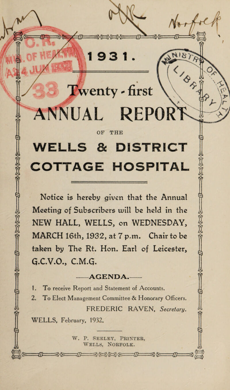 t S lA Notice is hereby given that the Annual Meeting of Subscribers ujill be held in the NEW HALL, WELLS, on WEDNESDAY, MARCH 16th, 1932, at 7 p.m. Chair to be taken by The Rt. Hon. Earl of Leicester, G.C.V.O., C.M.G. -AGENDA.- 1. To receive Report and Statement of Accounts. 2. To Elect Management Committee & Honorary Officers. FREDERIC RAVEN, Secretary. WELLS, February, 1932. g I w. P. Seeley, Printer, Wells, Norfolk. Qt^===Q)=====^i^===m===^^^^<^==G^^