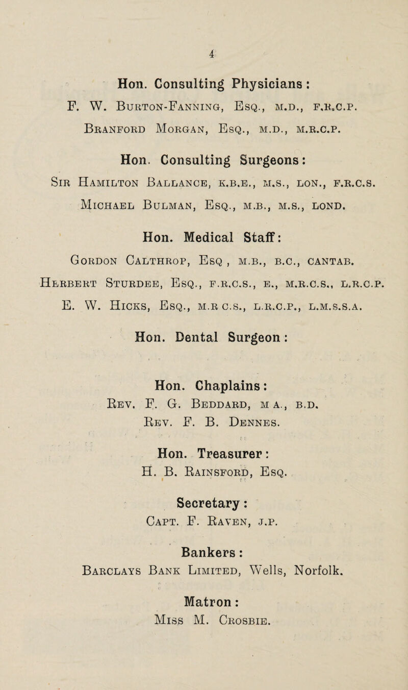 Hon. Consulting Physicians ; F. W. Burton-Fanning, Esq., m.d., f.r.c.p. Branford Morgan, Esq., m.d., m.r.c.p. Hon. Consulting Surgeons: Sir Hamilton Ballance, k.b.e., m.s., lon., f.r.c.s. Michael Bulman, Esq., m.b., m.s., lond, Hon. Medical Staff: Gordon Calthrop, Esq , m.b., b.c., cantab. Herbert Sturdee, Esq., f.r.c.s,, e., m.r.c.s,, l.r.c.p. E. W. Hicks, Esq., m.rc.s., l.r.c.p., l.m.s.s.a. Hon. Dental Surgeon: Hon. Chaplains: Eev. F. G. Beddard, ma., b.d. Eev. F. B. Dennes. Hon. Treasurer: H. B. Eainsford, Esq. t ' - Secretary: Capt. F. Eaven, j.p. Bankers: Barclays Bank Limited, Vvells, Norfolk. Matron: Miss M. Crosbie.