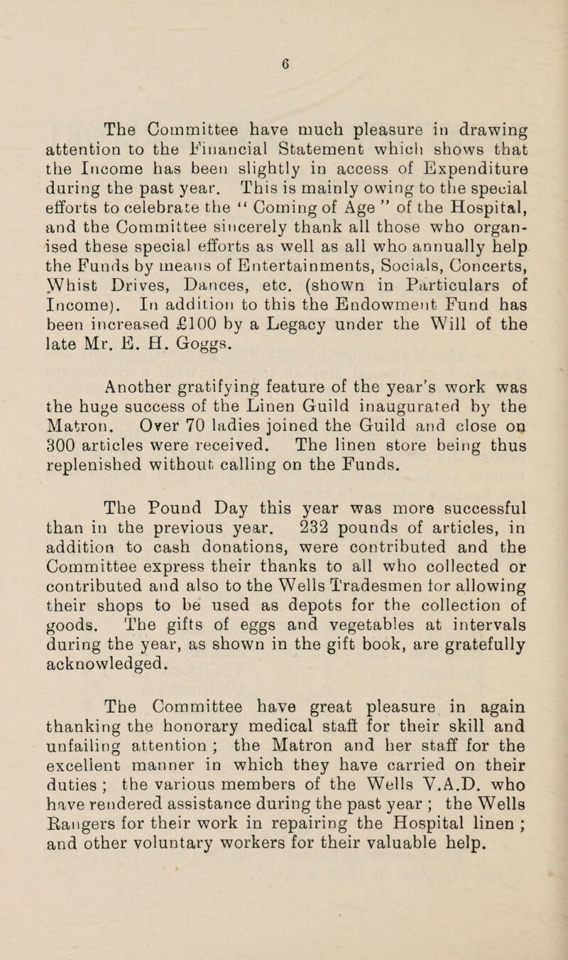 The Committee have much pleasure in drawing attention to the h'inancial Statement which shows that the Income has been slightly in access of Expenditure during the past year. This is mainly owing to the special efforts to celebrate the “ Coming of Age ” of the Hospital, and the Committee sincerely thank all those who organ¬ ised these special efforts as well as all who annually help the Funds by means of Entertainments, Socials, Concerts, y/hist Drives, Dances, etc. (shown in Particulars of Income). In addition to this the Endowment Fund has been increased £100 by a Legacy under the Will of the late Mr. E. H. Goggs. Another gratifying feature of the year’s work was the huge success of the Linen Guild inaugurated by the Matron. Over 70 ladies joined the Guild and close on 300 articles were received. The linen store being thus replenished without calling on the Funds. The Pound Day this year was more successful than in the previous year. 232 pounds of articles, in addition to cash donations, were contributed and the Committee express their thanks to all who collected or contributed and also to the Wells Tradesmen for allowing their shops to he used as depots for the collection of goods. The gifts of eggs and vegetables at intervals during the year, as shown in the gift book, are gratefully acknowledged. The Committee ha,V0 great pleasure in again thanking the honorary medical staff for their skill and unfailing attention ; the Matron and her staff for the excellent manner in which they have carried on their duties ; the various members of the Wells V.A.D. who have rendered assistance during the past year ; the Wells Bangers for their work in repairing the Hospital linen ; and other voluntary workers for their valuable help.