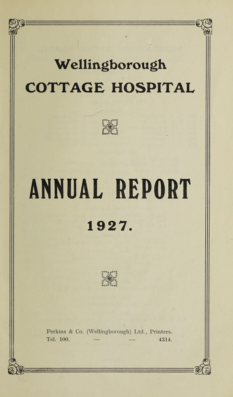 Wellingborough COTTAGE HOSPITAL ooo0 Oooo o oo ® °0ASmw'|°O 00V3/V°0 o o o 00 o ooo° °ooo ANNUAL REPORT 1927. OOOf. Oooo O 00 O Oo/7jtJ^oO Qo\'Wf Joo O ^' o o o © o ooo° °ooo Perkins & Co. (Wellingborough) Ltd., Printers. Tel. 100. — — 4314.