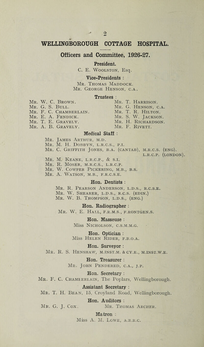 WELLINGBOROUGH COTTAGE HOSPITAL Officers and Committee, 1926-27. President. C. E. Woolston, Esq. Vice-Presidents : Mr. Thomas Maddock. Mr. George Henson, c.a. Trustees : Mr. W. C. Brown. Mr. G. S. Bull. Mr. F. C. Chamberlain. Mr. E. A. Fendick. Mr. T. E. Gravely. Mr. A. B. Gravely. Mr. T. Harrison. Mr. G. Henson, c.a. Mr. T. R. Hilton. Mr. S. W. Jackson. Mr. H. Richardson. Mr. F. Rivett. Medical Staff : Mr. James Arthur, m.d. Mr. M. H. Dobbyn, l.r.c.s., p.i. Mr. C. Griffith Jones, b.a. (cantab), m.r.c.s. (eng). L.R.C.P. (LONDON). Mr. M. Keane, l.r.c.p., & s.i. Mr. R. Moser, m.r.c.s., l.r.c.p. Mr. W. Cowper Pickering, m.b., b.s. Mr. A. Watson, m.b., f.r.c.s.e. Hon. Dentists : Mr. R. Pearson Anderson, l.d.s., r.c.s.e. Mr. W. Shearer, l.d.s., r.c.s. (edin.) Mr. W. B. Thompson, l.d.s., (eng.) Hon. Radiographer : Mr. W. E. Hall, f.r.m.s., f.rontgen.s. Hon. Masseuse : Miss Nicholson, c.s.m.m.g. Hon. Optician : Miss Helen Rider, f.b.o.a. Hon. Surveyor : Mr. R. S. Henshaw, m.inst.m. & cy.e., m.inst.w.e. Hon. Treasurer : Mr. John Pendered, c.a., j.p. Hon. Secretary : Mr. F. C. Chameerlain, The Poplars, Wellingborough. Assistant Secretary : Mr. T. H. Bean, 15, Croyland Road, Wellingborough. Hon. Auditors : Mr. G. J. Cox. Mr. Thomas Archer. Matron : Miss A. M. Lowe, a.r.r.c.