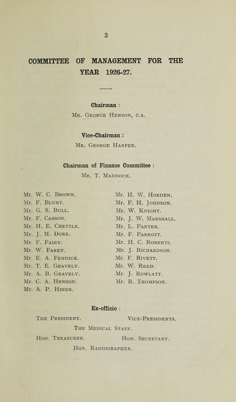 COMMITTEE OF MANAGEMENT FOR THE YEAR 1926-27. Chairman : Mr. George Henson, c.a. Vice-Chairman : Mr. George Harper. Chairman of Finance Committee : Mr. T. Maddock. Mr. W. C. Brown. Mr. H. W. Horden. Mr. F. Blunt. Mr. F. H. Johnson. Mr. G. S. Bull. Mr. W. Knight. Mr. F. Casson. Mr. J- W. Marshall. Mr. IT. E. Chettle. Mr. L. Panter. Mr. J- M. Dorr. Mr. F. Parrott. Mr. F. Fairy. Mr. H. C. Roberts. Mr. W. Farey. Mr. J- Richardson. Mr. E. A. Fendick. Mr. F. Rivett. Mr. T. E. Gravely. Mr. W. Reed. Mr. A. B. Gravely. Mr. J- Rowlatt. Mr. C. A. Henson. Mr. R. Thompson. Mr. A. P. Hinds. Ex-officio : The President. Vice-Presidents. The Medical Staff. Hon. Treasurer. Hon. Secretary.