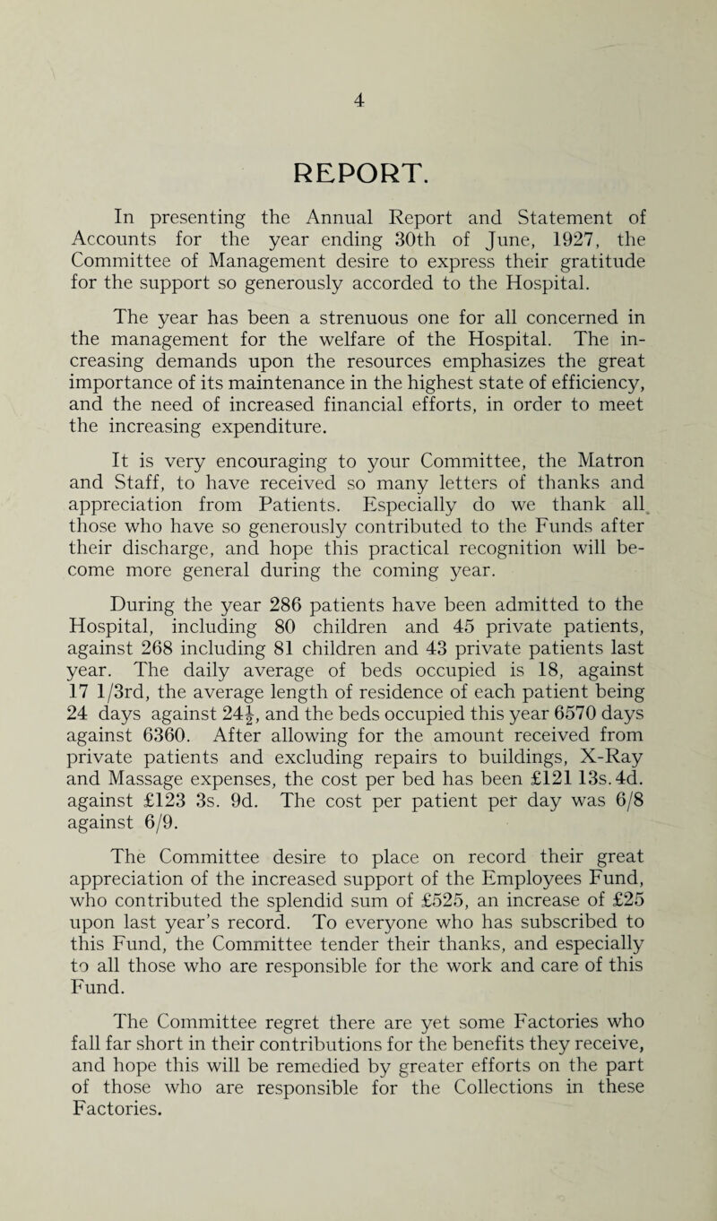 REPORT. In presenting the Annual Report and Statement of Accounts for the year ending 30th of June, 1927, the Committee of Management desire to express their gratitude for the support so generously accorded to the Hospital. The year has been a strenuous one for all concerned in the management for the welfare of the Hospital. The in¬ creasing demands upon the resources emphasizes the great importance of its maintenance in the highest state of efficiency, and the need of increased financial efforts, in order to meet the increasing expenditure. It is very encouraging to your Committee, the Matron and Staff, to have received so many letters of thanks and appreciation from Patients. Especially do we thank all those who have so generously contributed to the Funds after their discharge, and hope this practical recognition will be¬ come more general during the coming year. During the year 286 patients have been admitted to the Hospital, including 80 children and 45 private patients, against 268 including 81 children and 43 private patients last year. The daily average of beds occupied is 18, against 17 l/3rd, the average length of residence of each patient being 24 days against 24 J, and the beds occupied this year 6570 days against 6360. After allowing for the amount received from private patients and excluding repairs to buildings, X-Ray and Massage expenses, the cost per bed has been £121 13s. 4d. against £123 3s. 9d. The cost per patient per day was 6/8 against 6/9. The Committee desire to place on record their great appreciation of the increased support of the Employees Fund, who contributed the splendid sum of £525, an increase of £25 upon last year’s record. To everyone who has subscribed to this Fund, the Committee tender their thanks, and especially to all those who are responsible for the work and care of this Fund. The Committee regret there are yet some Factories who fall far short in their contributions for the benefits they receive, and hope this will be remedied by greater efforts on the part of those who are responsible for the Collections in these Factories.