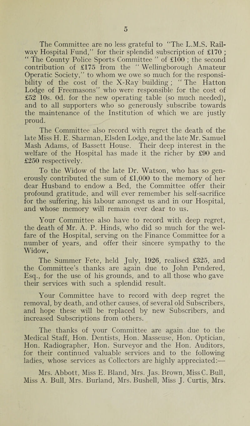 The Committee are no less grateful to “The L.M.S. Rail¬ way Hospital Fund,” for their splendid subscription of £170 ; “ The County Police Sports Committee ” of £100 ; the second contribution of £175 from the “ Wellingborough Amateur Operatic Society,” to whom we owe so much for the responsi¬ bility of the cost of the X-Ray building ; “ The Hatton Lodge of Freemasons” who were responsible for the cost of £52 10s. Od. for the new operating table (so much needed), and to all supporters who so generously subscribe towards the maintenance of the Institution of which we are justly proud. The Committee also record with regret the death of the late Miss H. E. Sharman, Elsden Lodge, and the late Mr. Samuel Mash Adams, of Bassett House. Their deep interest in the welfare of the Hospital has made it the richer by £90 and £250 respectively. To the Widow of the late Dr. Watson, who has so gen¬ erously contributed the sum of £1,000 to the memory of her dear Husband to endow a Bed, the Committee offer their profound gratitude, and will ever remember his self-sacrifice for the suffering, his labour amongst us and in our Hospital, and whose memory will remain ever dear to us. Your Committee also have to record with deep regret, the death of Mr. A. P. Hinds, who did so much for the wel¬ fare of the Hospital, serving on the Finance Committee for a number of years, and offer their sincere sympathy to the Widow. The Summer Fete, held July, 1926, realised £325, and the Committee’s thanks are again due to John Pendered, Esq., for the use of his grounds, and to all those who gave their services with such a splendid result. Your Committee have to record with deep regret the removal, by death, and other causes, of several old Subscribers, and hope these will be replaced by new Subscribers, and increased Subscriptions from others. The thanks of your Committee are again due to the Medical Staff, Hon. Dentists, Hon. Masseuse, Hon. Optician, Hon. Radiographer, Hon. Surveyor and the Hon. Auditors, for their continued valuable services and to the following ladies, whose services as Collectors are highly appreciated:— Mrs. Abbott, Miss E. Bland, Mrs. Jas. Brown, MissC. Bull, Miss A. Bull, Mrs. Burland, Mrs. Bushell, Miss J. Curtis, Mrs.