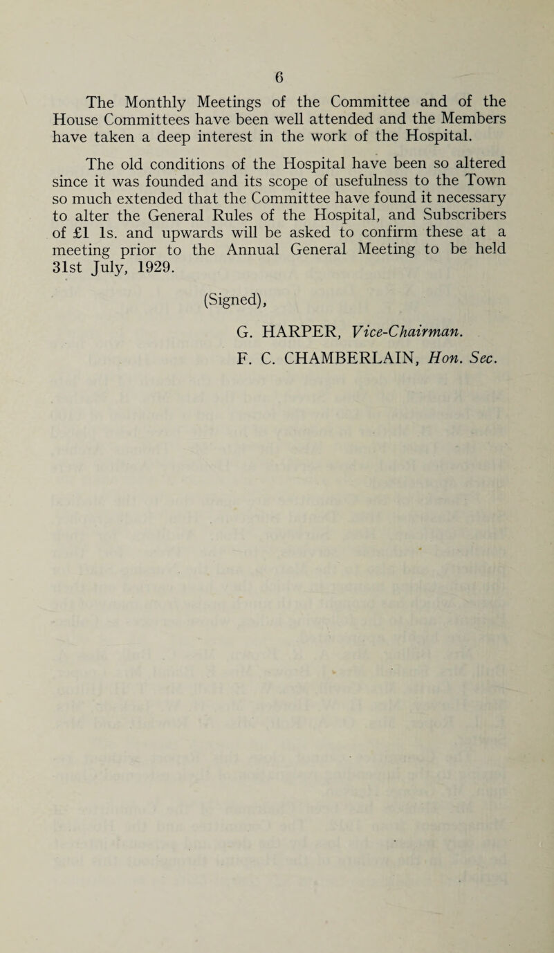 The Monthly Meetings of the Committee and of the House Committees have been well attended and the Members have taken a deep interest in the work of the Hospital. The old conditions of the Hospital have been so altered since it was founded and its scope of usefulness to the Town so much extended that the Committee have found it necessary to alter the General Rules of the Hospital, and Subscribers of £1 Is. and upwards will be asked to confirm these at a meeting prior to the Annual General Meeting to be held 31st July, 1929. (Signed), G. HARPER, Vice-Chairman. F. C. CHAMBERLAIN, Hon. Sec.