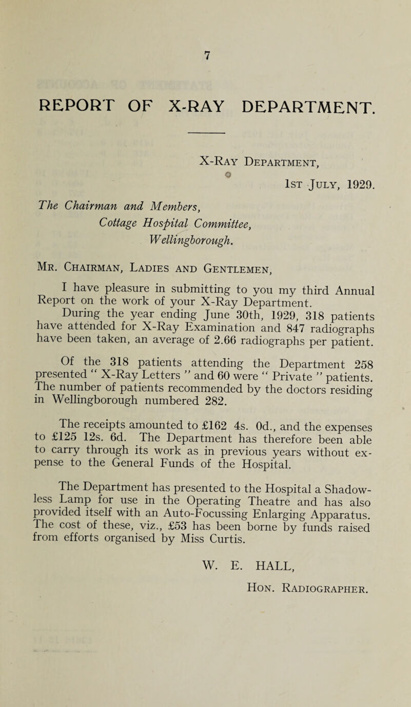 REPORT OF X-RAY DEPARTMENT. X-Ray Department, o 1st July, 1929. The Chairman and Members, Cottage Hospital Committee, W ellingborough. Mr. Chairman, Ladies and Gentlemen, I have pleasure in submitting to you my third Annual Report on the work of your X-Ray Department. During the year ending June 30th, 1929, 318 patients have attended for X-Ray Examination and 847 radiographs have been taken, an average of 2.66 radiographs per patient. Of the 318 patients attending the Department 258 presented  X-Ray Letters ” and 60 were “ Private ” patients. The number of patients recommended by the doctors residing in Wellingborough numbered 282. The receipts amounted to £162 4s. 0d., and the expenses to £125 12s. 6d. The Department has therefore been able to carry through its work as in previous years without ex¬ pense to the General Funds of the Hospital. The Department has presented to the Hospital a Shadow¬ less Lamp for use in the Operating Theatre and has also provided itself with an Auto-Focussing Enlarging Apparatus. The cost of these, viz., £53 has been borne by funds raised from efforts organised by Miss Curtis. W. E. HALL,