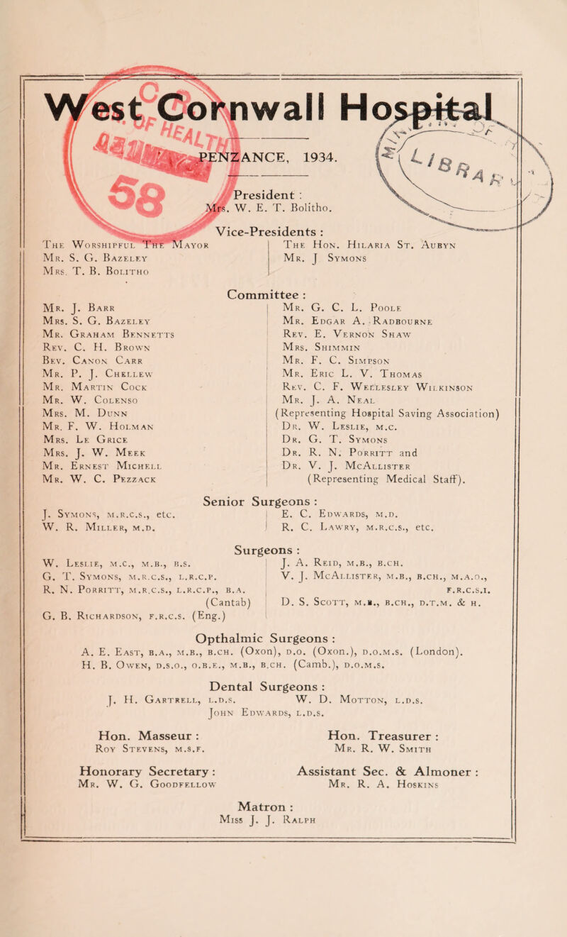 wall Ho SzANCE, 1934. If MPresident : W. E. T. Bolitho. Vice-Presidents : The Worshipful Mr. S. G. Bazeley Mrs. T. B. Bolitho Mr. J. Barr Mrs. S. G. Bazeley Mr. Graham Bennetts Rev. C. H. Brown Bev. Canon Carr Mr. P. J. Chellew Mr. Martin Cock Mr. W. Colenso Mrs. M. Dunn Mr. F. W. Holman Mrs. Le Grice Mrs. J. W. Meek Mr. Ernest Michell Mr. W. C. Pezzack }. Symons, m.r.c.s., etc. W. R. Miller, m .d. AYOR The Hon. Hilaria St. Aubyn Mr. J Symons Committee : j Mr. G. C. L. Poole Mr. Edgar A. Radbourne Rev. E. Vernon Shaw Mrs. Shimmin Mr. F. C. Simpson Mr. Eric L. V. Thomas Rev. C. F. Wellesley Wilkinson Mr. J. A. Neal (Representing Hospital Saving Association) Dr. W. Leslie, m.c. Dr. G. T. Symons Dr. R. N. Porritt and Dr. V. J. McAllister (Representing Medical Staff). Senior Surgeons: i E. C. Edwards, m.d. J R. C. L AWRY, M.R.C.S., etC. W. Leslie, m.c., m.b., b.s. G. T. Symons, m.r.c.s., l.r.c.p. R. N. Porritt, m.r.c.s., l.r.c.p., b.a. (Cantab) G. B. Richardson, f.r.c.s. (Eng.) Surgeons : J. A. Reid, m.b., b.ch. V. J. McAllister, m.b., b.ch., m.a.o., f.r.c.s.i. D. S. Scott, m.b., b.ch., d.t.m. & h. Opthalmic Surgeons : A. E. East, b.a., m.b., b.ch. (Oxon), d.o. (Oxon.), d.o.m.s. (London). H. B. Owen, d.s.o., o.b.e., m.b., b.ch. (Camb.), d.o.m.s. Dental Surgeons : J. H. Gartrell, l.d.s. W. D. Motton, l.d.s. John Edwards, l.d.s. Hon. Masseur : Roy Stevens, m.s.f. Honorary Secretary : Mr. W. G. Goodfellow Hon. Treasurer : Mr. R. W. Smith Assistant Sec. & Almoner : Mr. R. A. Hoskins Matron : Miss J. J. Ralph