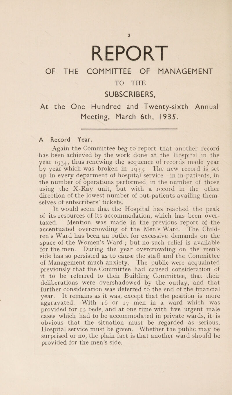 REPORT OF THE COMMITTEE OF MANAGEMENT TO THE SUBSCRIBERS, At the One Hundred and Twenty-sixth Annual Meeting, March 6th, 1935. A Record Year. Again the Committee beg to report that another record has been achieved by the work done at the Hospital in the year 1934, thus renewing the sequence of records made year by year which was broken in 1933. The new record is set up in every deparment of hospital service—in in-patients, in the number of operations performed, in the number of those using the X-Ray unit, but with a record in the other direction of the lowest number of out-patients availing them¬ selves of subscribers’ tickets. It would seem that the Hospital has reached the peak of its resources of its accommodation, which has been over¬ taxed. Mention was made in the previous report of the accentuated overcrowding of the Men’s Ward. The Child¬ ren’s Ward has been an outlet for excessive demands on the space of the Women’s Ward ; but no such relief is available for the men. During the year overcrowding on the men's side has so persisted as to cause the staff and the Committee of Management much anxiety. The public were acquainted previously that the Committee had caused consideration of it to be referred to their Building Committee, that their deliberations were overshadowed by the outlay, and that further consideration was deferred to the end of the financial year. It remains as it was, except that the position is more aggravated. With 16 or 17 men in a ward which was provided for 12 beds, and at one time with five urgent male cases which had to be accommodated in private wards, it is obvious that the situation must be regarded as serious. Hospital service must be given. Whether the public may be surprised or no, the plain fact is that another ward should be provided for the men’s side.