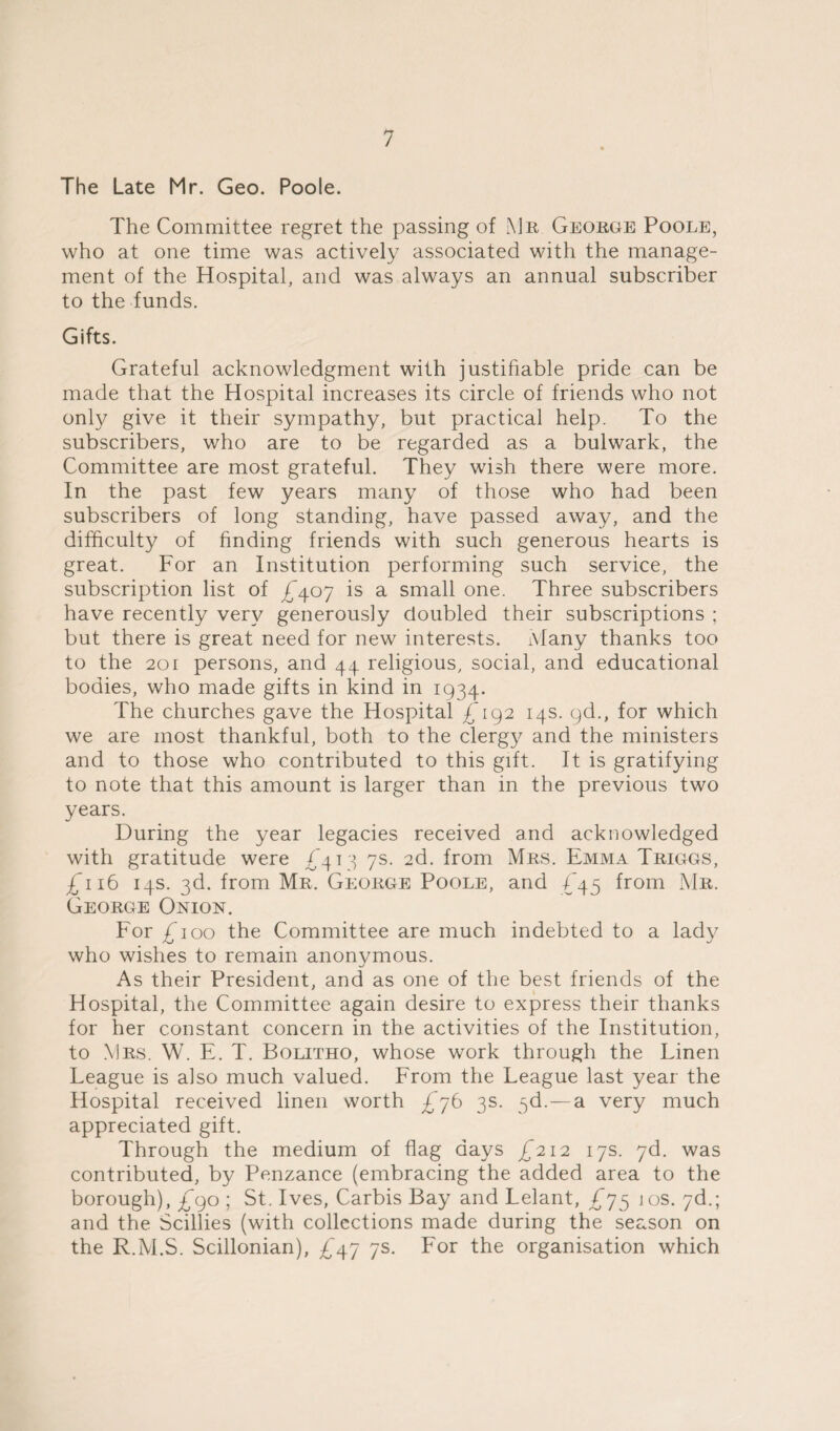 The Late Mr. Geo. Poole. The Committee regret the passing of Mr George Poole, who at one time was actively associated with the manage¬ ment of the Hospital, and was always an annual subscriber to the funds. Gifts. Grateful acknowledgment with justifiable pride can be made that the Hospital increases its circle of friends who not only give it their sympathy, but practical help. To the subscribers, who are to be regarded as a bulwark, the Committee are most grateful. They wish there were more. In the past few years many of those who had been subscribers of long standing, have passed away, and the difficulty of finding friends with such generous hearts is great. For an Institution performing such service, the subscription list of £407 is a small one. Three subscribers have recently very generously doubled their subscriptions ; but there is great need for new interests. Many thanks too to the 201 persons, and 44 religious, social, and educational bodies, who made gifts in kind in 1934. The churches gave the Hospital £192 14s. 9d., for which we are most thankful, both to the clergy and the ministers and to those who contributed to this gift. It is gratifying to note that this amount is larger than in the previous two years. During the year legacies received and acknowledged with gratitude were £413 7s. 2d. from Mrs. Emma Triggs, £116 14s. 3d. from Mr. George Poole, and £45 from Mr. George Onion. For £ 100 the Committee are much indebted to a lady who wishes to remain anonymous. As their President, and as one of the best friends of the Hospital, the Committee again desire to express their thanks for her constant concern in the activities of the Institution, to Mrs. W. E. T. Bolitho, whose work through the Linen League is also much valued. From the League last year the Hospital received linen worth £76 3s. 3d.—a very much appreciated gift. Through the medium of flag days £212 17s. 7d. was contributed, by Penzance (embracing the added area to the borough), £90 ; St. Ives, Carbis Bay and Lelant, £75 10s. 7d.; and the Scillies (with collections made during the season on the R.M.S. Scillonian), £47 7s. For the organisation which