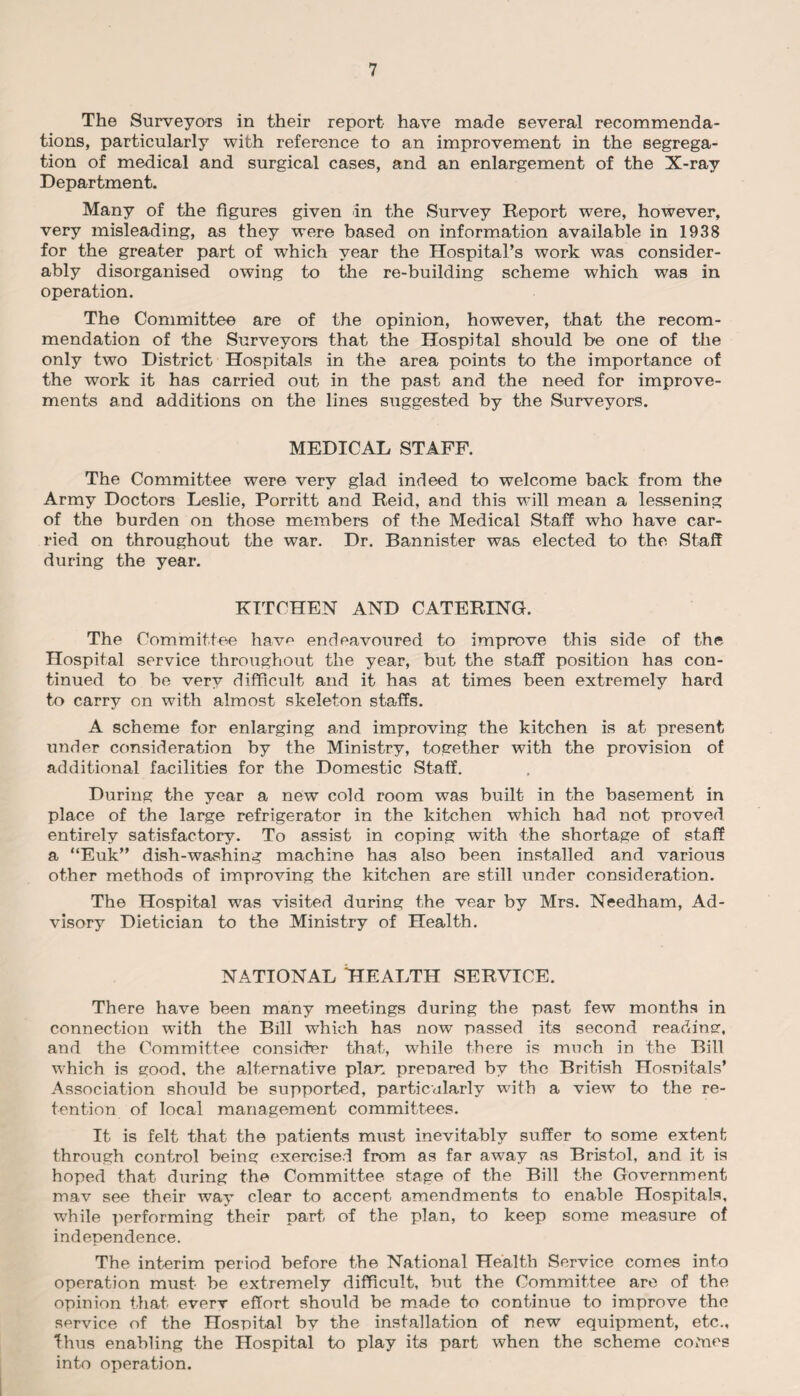 The Surveyors in their report have made several recommenda¬ tions, particularly with reference to an improvement in the segrega¬ tion of medical and surgical cases, and an enlargement of the X-ray Department. Many of the figures given in the Survey Report were, however, very misleading, as they were based on information available in 1938 for the greater part of which year the Hospital’s work was consider¬ ably disorganised owing to the re-building scheme which was in operation. The Committee are of the opinion, however, that the recom¬ mendation of the Surveyors that the Hospital should be one of the only two District Hospitals in the area points to the importance of the work it has carried out in the past and the need for improve¬ ments and additions on the lines suggested by the Surveyors. MEDICAL STAFF. The Committee were very glad indeed to welcome back from the Army Doctors Leslie, Porritt and Reid, and this will mean a lessening of the burden on those members of the Medical Staff who have car¬ ried on throughout the war. Dr. Bannister was elected to the Staff during the year. KITCHEN AND CATERING. The Committee hav^ endeavoured to improve this side of the Hospital service throughout the year, but the staff position has con¬ tinued to be very difficult and it has at times been extremely hard to carry on with almost skeleton staffs. A scheme for enlarging and improving the kitchen is at present under consideration by the Ministry, together with the provision of additional facilities for the Domestic Staff. During the year a new cold room was built in the basement in place of the large refrigerator in the kitchen which had not proved entirely satisfactory. To assist in coping with the shortage of staff a “Euk” dish-washing machine has also been installed and various other methods of improving the kitchen are still under consideration. The Hospital was visited during the vear by Mrs. Needham, Ad¬ visory Dietician to the Ministry of Health. NATIONAL HEALTH SERVICE. There have been many meetings during the past few months in connection with the Bill which has now passed its second readme:, and the Committee consider that, while there is much in the Bill which is good, the alternative plan prepared by the British Hospitals’ Association should be supported, particularly with a view to the re¬ tention of local management committees. It is felt that the patients must inevitably suffer to some extent through control being exercised from as far away as Bristol, and it is hoped that during the Committee stage of the Bill the Government mav see their way clear to accept amendments to enable Hospitals, while performing their part of the plan, to keep some measure of independence. The interim period before the National Health Service comes into operation must be extremely difficult, but the Committee are of the opinion that everv effort should be made to continue to improve the service of the Hospital by the installation of new equipment, etc., thus enabling the Hospital to play its part when the scheme comes into operation.