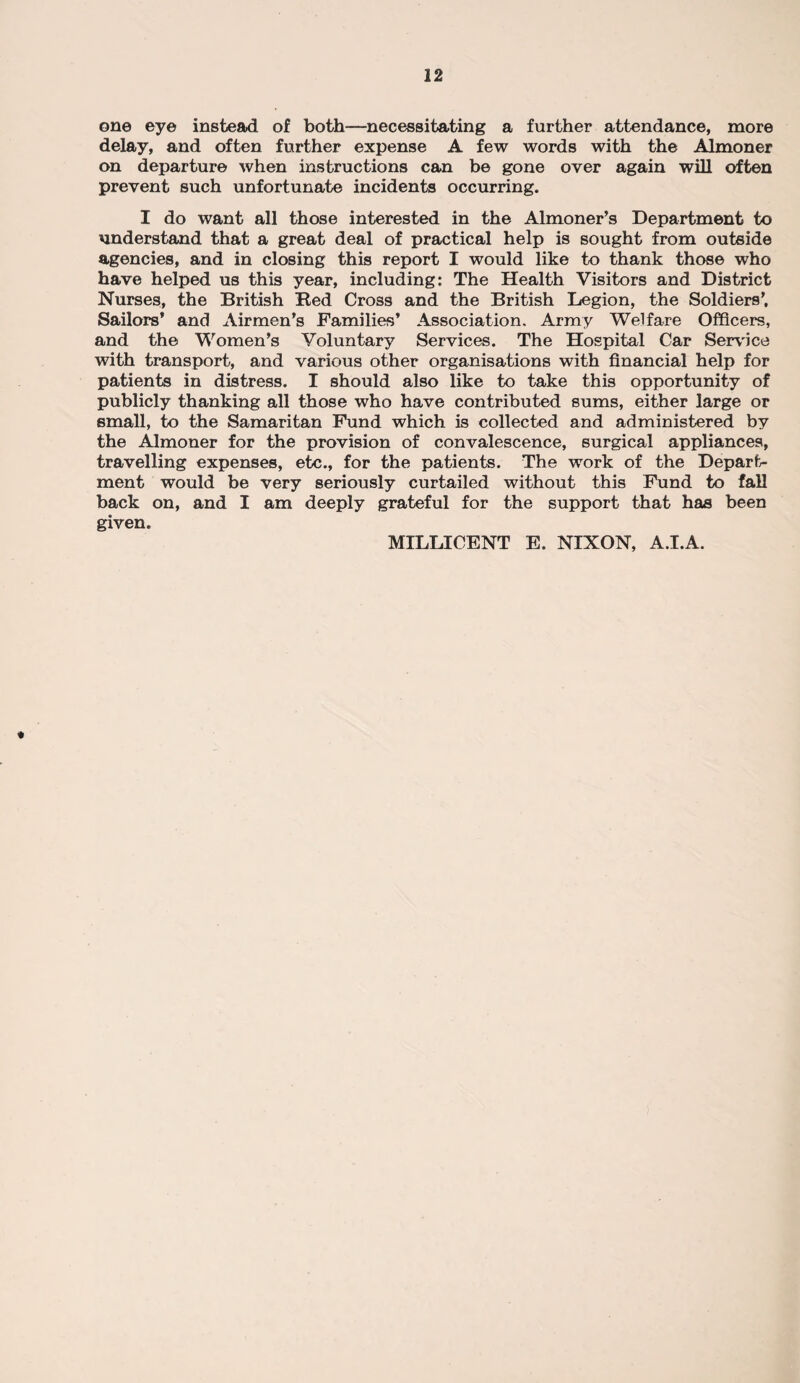 one eye instead of both—necessitating a further attendance, more delay, and often further expense A few words with the Almoner on departure when instructions can be gone over again will often prevent such unfortunate incidents occurring. I do want all those interested in the Almoner’s Department to understand that a great deal of practical help is sought from outside agencies, and in closing this report I would like to thank those who have helped us this year, including: The Health Visitors and District Nurses, the British Bed Cross and the British Legion, the Soldiers’, Sailors* and Airmen’s Families’ Association. Army Welfare Officers, and the Women’s Voluntary Services. The Hospital Car Service with transport, and various other organisations with financial help for patients in distress. I should also like to take this opportunity of publicly thanking all those who have contributed sums, either large or small, to the Samaritan Fund which is collected and administered by the Almoner for the provision of convalescence, surgical appliances, travelling expenses, etc., for the patients. The work of the Depart¬ ment would be very seriously curtailed without this Fund to fall back on, and I am deeply grateful for the support that has been given. MILLICENT E. NIXON, A.I.A. «
