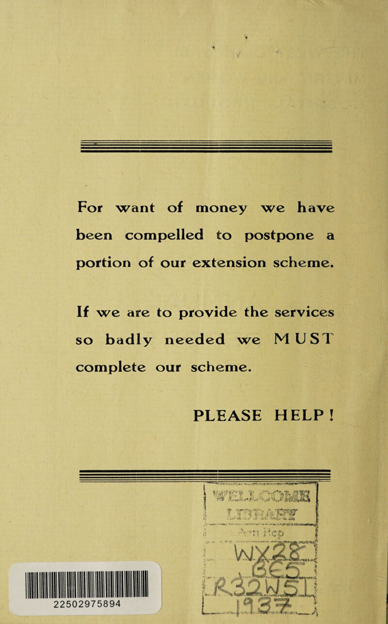 For want of money we have been compelled to postpone a portion of our extension scheme. If we are to provide the services so badly needed we MUST complete our scheme. PLEASE HELP!