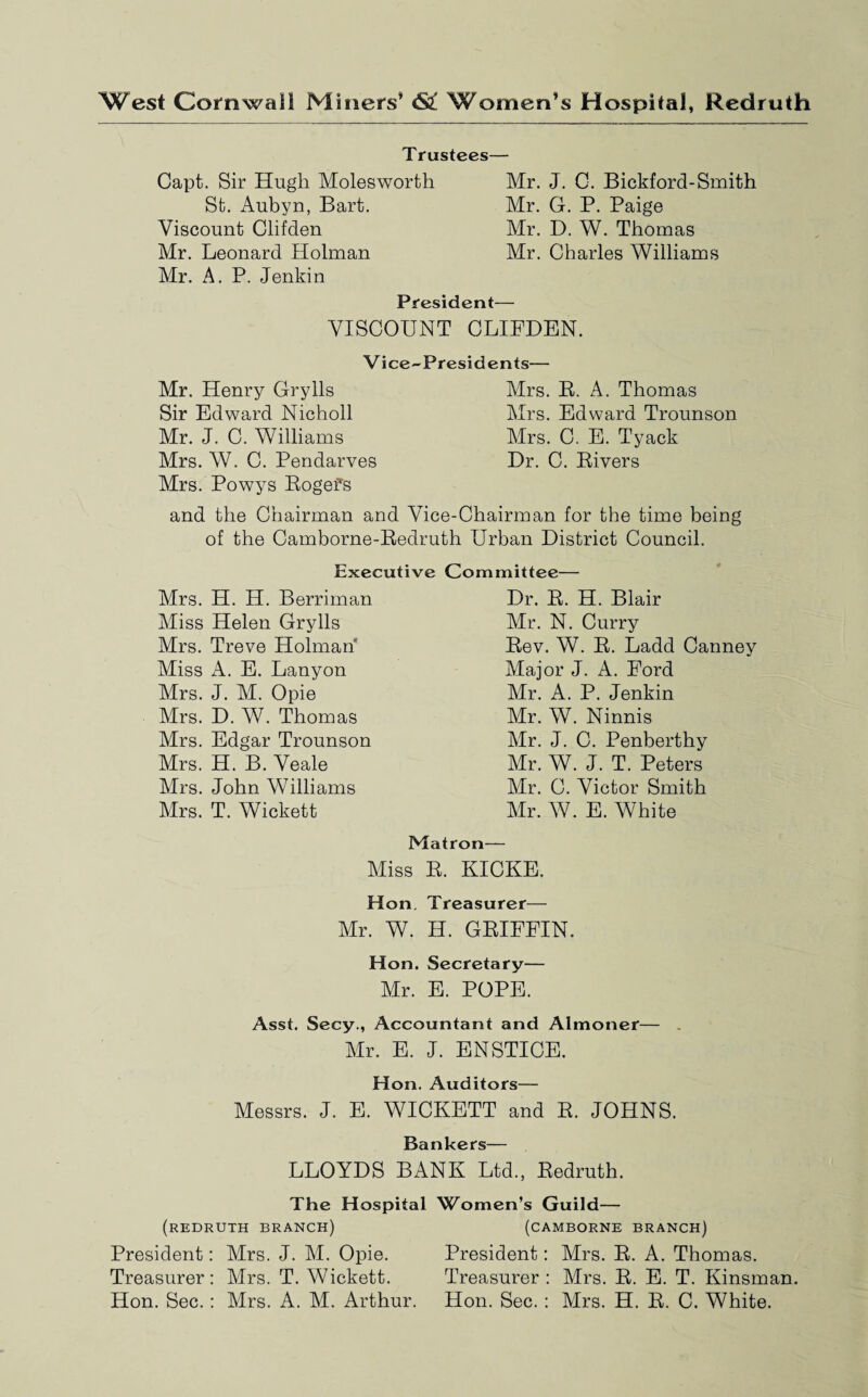 West Cornwall Miners* St Women’s Hospital, Redruth Trustees— Capt. Sir Hugh Moles worth St. Aubyn, Bart. Viscount Clifden Mr. Leonard Holman Mr. A. P. Jenkin Mr. J. C. Bickford-Smith Mr. G. P. Paige Mr. D. W. Thomas Mr. Charles Williams President— VISCOUNT CLIFDEN. Vice-Presidents— Mr. Henry Grylls Sir Edward Nicholl Mr. J. C. Williams Mrs. W. C. Pendarves Mrs. Powys Rogefs Mrs. R. A. Thomas Mrs. Edward Trounson Mrs. C. E. Tyack Dr. C. Rivers and the Chairman and Vice-Chairman for the time being of the Camborne-Redruth Urban District Council. Executive Committee— Mrs. H. H. Berriman Miss Helen Grylls Mrs. Treve Holman Miss A. E. Lanyon Mrs. J. M. Opie Mrs. D. W. Thomas Mrs. Edgar Trounson Mrs. H. B. Veale Mrs. John Williams Mrs. T. Wickett Dr. R. H. Blair Mr. N. Curry Rev. W. R. Ladd Canney Major J. A. Ford Mr. A. P. Jenkin Mr. W. Ninnis Mr. J. C. Penberthy Mr. W. J. T. Peters Mr. C. Victor Smith Mr. W. E. White Matron— Miss R. KICKE. Hon. Treasurer— Mr. W. H. GRIFFIN. Hon. Secretary— Mr. E. POPE. Asst. Secy., Accountant and Almoner— Mr. E. J. ENSTICE. Hon. Auditors— Messrs. J. E. WICKETT and R. JOHNS. Bankers— LLOYDS BANK Ltd., Redruth. The Hospital Women’s Guild— (REDRUTH BRANCH) (CAMBORNE BRANCH) President: Mrs. J. M. Opie. President: Mrs. R. A. Thomas. Treasurer: Mrs. T. Wickett. Treasurer: Mrs. R. E. T. Kinsman. Hon. Sec.: Mrs. A. M. Arthur. Hon. Sec. : Mrs. H. R. C. White.