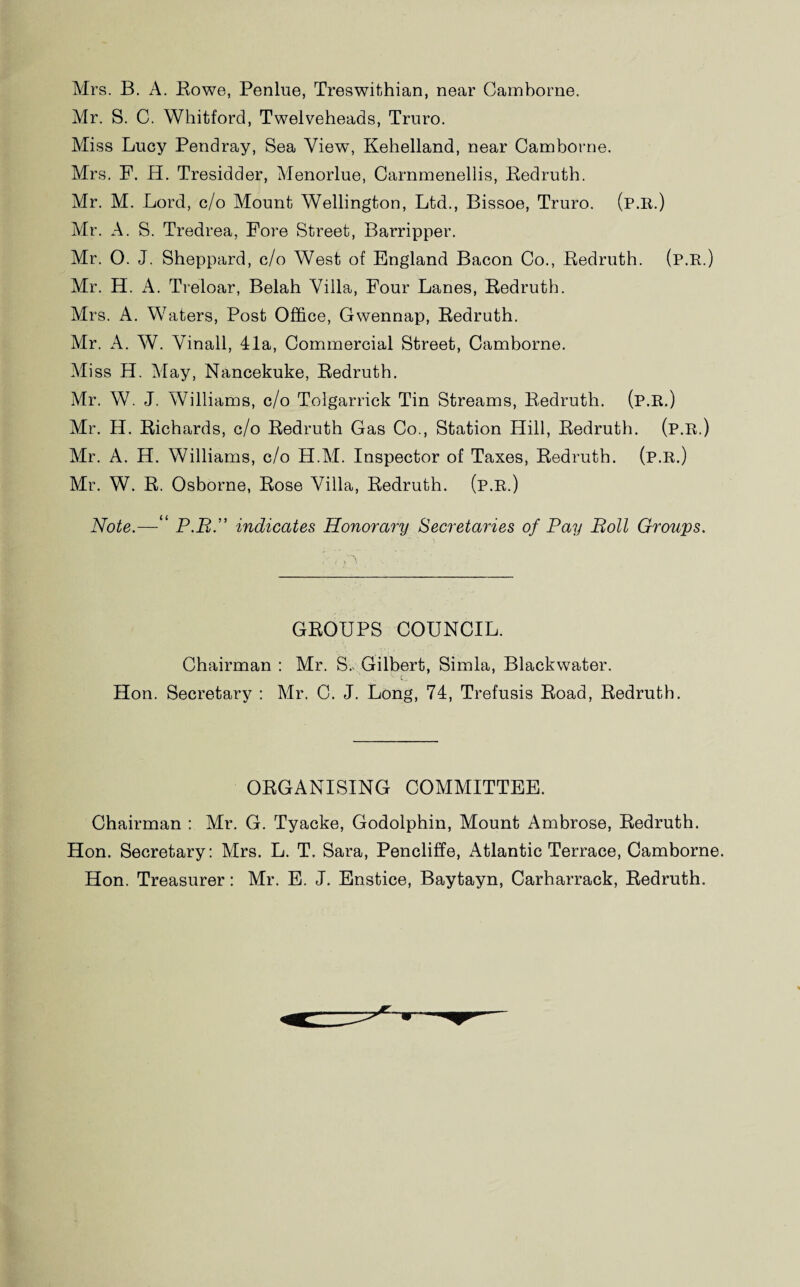 Mrs. B. A. Rowe, Penlue, Treswithian, near Camborne. Mr. S. C. Whitford, Twelveheads, Truro. Miss Lucy Pendray, Sea View, Kehelland, near Camborne. Mrs. F. H. Tresidder, Menorlue, Carnmenellis, Redruth. Mr. M. Lord, c/o Mount Wellington, Ltd., Bissoe, Truro. (p.R.) Mr. A. S. Tredrea, Fore Street, Barripper. Mr. O. J. Sheppard, c/o West of England Bacon Co., Redruth. (p.R.) Mr. H. A. Treloar, Belah Villa, Four Lanes, Redruth. Mrs. A. Waters, Post Office, Gwennap, Redruth. Mr. A. W. Vinall, 41a, Commercial Street, Camborne. Miss H. May, Nancekuke, Redruth. Mr. W. J. Williams, c/o Tolgarrick Tin Streams, Redruth. (p.R.) Mr. H. Richards, c/o Redruth Gas Co., Station Hill, Redruth. (p.R.) Mr. A. H. Williams, c/o H.M. Inspector of Taxes, Redruth. (p.R.) Mr. W. R. Osborne, Rose Villa, Redruth. (p.R.) Note.—“ P.R.” indicates Honorary Secretaries of Pay Roll Groups. GROUPS COUNCIL. Chairman : Mr. S. Gilbert, Simla, Blackwater. '• t.. Hon. Secretary : Mr. C. J. Long, 74, Trefusis Road, Redruth. ORGANISING COMMITTEE. Chairman : Mr. G. Tyacke, Godolphin, Mount Ambrose, Redruth. Hon. Secretary: Mrs. L. T. Sara, Pencliffe, Atlantic Terrace, Camborne. Hon. Treasurer: Mr. E. J. Enstice, Baytayn, Carharrack, Redruth.