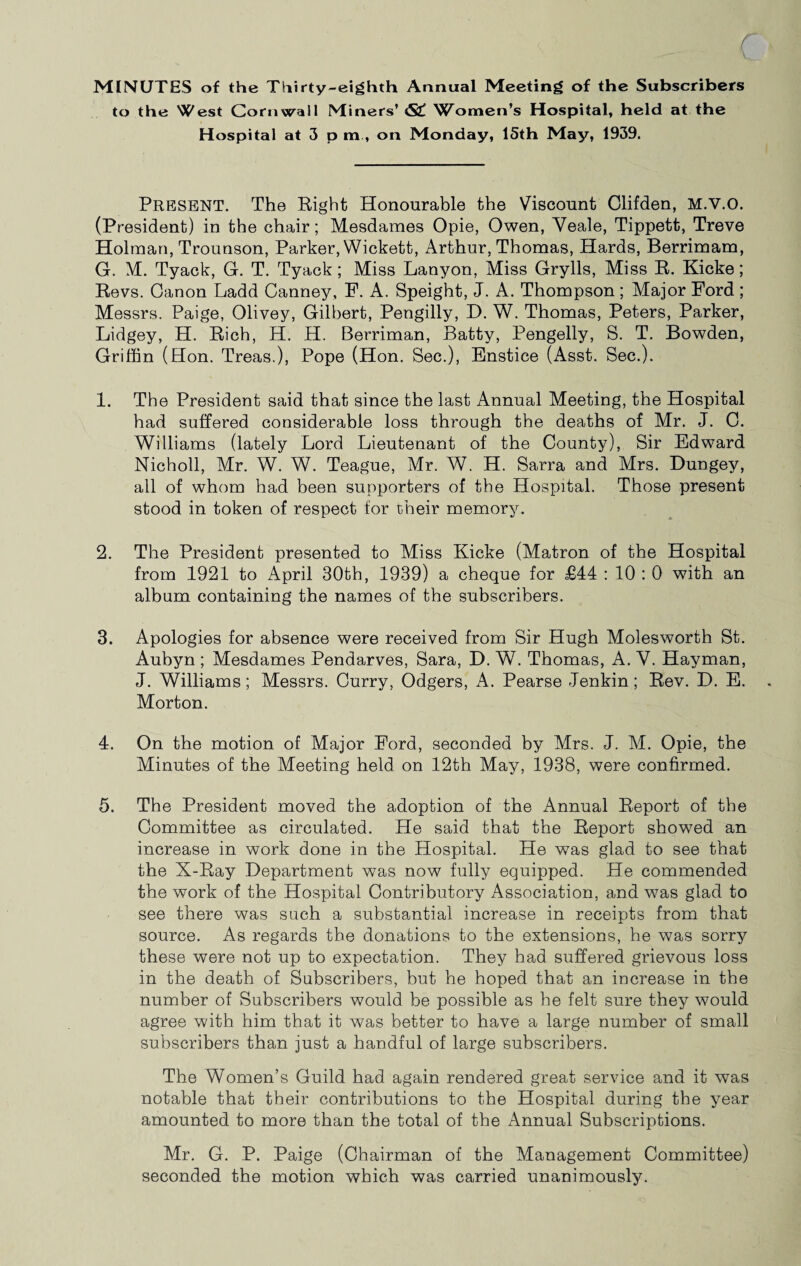 MINUTES of the Thirty-eighth Annual Meeting of the Subscribers to the West Cornwall Miners’ <S£ Women’s Hospital, held at the Hospital at 3 p m , on Monday, 15th May, 1939. Present. The Bight Honourable the Viscount Clifden, M.V.O. (President) in the chair; Mesdames Opie, Owen, Veale, Tippett, Treve Holman, Trounson, Parker, Wickett, Arthur, Thomas, Hards, Berrimam, G. M. Tyack, G. T. Tyack; Miss Lanyon, Miss Grylls, Miss R. Kicke; Revs. Canon Ladd Canney, F. A. Speight, J. A. Thompson ; Major Ford ; Messrs. Paige, Olivey, Gilbert, Pengilly, D. W. Thomas, Peters, Parker, Lidgey, H. Rich, H. H. Berriman, Batty, Pengelly, S. T. Bowden, Griffin (Hon. Treas.), Pope (Hon. Sec.), Enstice (Asst. Sec.). 1. The President said that since the last Annual Meeting, the Hospital had suffered considerable loss through the deaths of Mr. J. C. Williams (lately Lord Lieutenant of the County), Sir Edward Nicholl, Mr. W. W. Teague, Mr. W. H. Sarra and Mrs. Dungey, all of whom had been supporters of the Hospital. Those present stood in token of respect for their memory. 2. The President presented to Miss Kicke (Matron of the Hospital from 1921 to April 30th, 1939) a cheque for £44 : 10 : 0 with an album containing the names of the subscribers. 3. Apologies for absence were received from Sir Hugh Molesworth St. Aubyn ; Mesdames Pendarves, Sara, D. W. Thomas, A. V. Hayman, J. Williams; Messrs. Curry, Odgers, A. Pearse Jenkin; Rev. D. E. Morton. 4. On the motion of Major Ford, seconded by Mrs. J. M. Opie, the Minutes of the Meeting held on 12th May, 1938, were confirmed. 5. The President moved the adoption of the Annual Report of the Committee as circulated. He said that the Report showed an increase in work done in the Hospital. He was glad to see that the X-Ray Department was now fully equipped. He commended the work of the Hospital Contributory Association, and was glad to see there was such a substantial increase in receipts from that source. As regards the donations to the extensions, he was sorry these were not up to expectation. They had suffered grievous loss in the death of Subscribers, but he hoped that an increase in the number of Subscribers would be possible as he felt sure they would agree with him that it was better to have a large number of small subscribers than just a handful of large subscribers. The Women’s Guild had again rendered great service and it was notable that their contributions to the Hospital during the year amounted to more than the total of the Annual Subscriptions. Mr. G. P. Paige (Chairman of the Management Committee) seconded the motion which was carried unanimously.