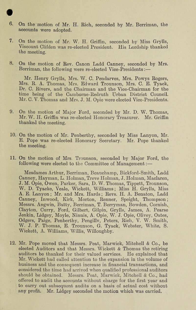 accounts were adopted. 7. On the motion of Mr. W. H. Griffin, seconded by Miss Grylls, Viscount Glifden was re-elected President. His Lordship thanked the meeting. 8. On the motion of Rev. Canon Ladd Canney, seconded by Mrs. Berriman, the following were re-elected Vice-Presidents:— Mr. Henry Grylls, Mrs. W. C. Pendarves, Mrs. Powys Rogers, Mrs. R. A. Thomas, Mrs. Edward Trounson, Mrs. C. E. Tyack, Hr. C. Rivers, and the Chairman and the Vice-Chairman for the time being of the Camborne-Redruth Urban District Council. Mr. C. V. Thomas and Mrs. J. M. Opie were elected Vice-Presidents. 9. On the motion of Major Ford, seconded by Mr. D. W. Thomas, Mr. W. H. Griffin was re-elected Honorary Treasurer. Mr. Griffin thanked the meeting. 10. On the motion of Mr. Penberthy, seconded by Miss Lanyon, Mr. E. Pope was re-elected Honorary Secretary. Mr. Pope thanked the meeting. 11. On the motion of Mrs. Trounson, seconded by Major Ford, the following were elected to the Committee of Management:— Mesdames Arthur, Berriman, Beauchamp, Bickford-Smith, Ladd Canney, Hayman, L. Holman, Treve Holman, J. Holman, Maclaren, J. M. Opie, Owen, Parker, Sara, D. W. Thomas, Tippett, Trounson, W. D. Tyacke, Veale, Wickett, Williams; Miss H. Grylls, Miss A. E. Lanyon; Mr. and Mrs. Hards; Revs. H. A. Benaton, Ladd Canney, Inwood, Kirk, Morton, Renner, Speight, Thompson; Messrs. Angwin, Batty, Berriman, T. Berryman, Bowden, Cornish, Clayton, Curry, Ford, Gilbert, Gilpin, Grylls, James, A. Pearse Jenkin, Lidgey, Moyle, Ninnis, A. Opie, W. J. Opie, Olivey, Oates, Odgers, Paige, Penberthy, Pengillv, Peters, Rich, V. W. Smith, W. J. P. Thomas, E. Trounson, G. Tyack, Webster, White, S. Wickett, A. Williams, Willis, Willoughby. 12. Mr. Pope moved that Messrs. Peat, Marwick, Mitchell & Co., be elected Auditors and that Messrs. Wickett & Thomas the retiring auditors be thanked for their valued services. He explained that Mr. Wickett had called attention to the expansion in the volume of business and the consequent increase in financial transactions, and considered the time had arrived when qualified professional auditors should be obtained. Messrs. Peat, Marwick, Mitchell & Co., had offered to audit the accounts without charge for the first year and to carry out subsequent audits on a basis of actual cost without any profit. Mr. Lidgey seconded the motion which was carried.