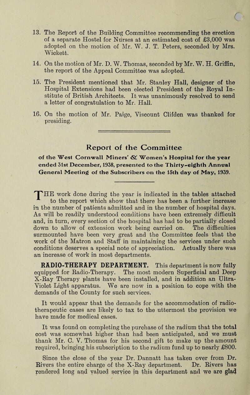 13. The Report of the Building Committee recommending the erection of a separate Hostel for Nurses at an estimated cost of £3,000 was adopted on the motion of Mr. W. J. T. Peters, seconded by Mrs. Wickett. 14. On the motion of Mr. D. W. Thomas, seconded by Mr. W. H. Griffin, the report of the Appeal Committee was adopted. 15. The President mentioned that Mr. Stanley Hall, designer of the Hospital Extensions had been elected President of the Royal In¬ stitute of British Architects. It was unanimously resolved to send a letter of congratulation to Mr. Hall. 16. On the motion of Mr. Paige, Viscount Clifden was thanked for presiding. Report of the Committee of the West Cornwall Miners’ <S£ Women’s Hospital for the year ended 31st December, 1938, presented to the Thirty-eighth Annual General Meeting of the Subscribers on the 15th day of May, 1939. THE work done during the year is indicated in the tables attached to the report which show that there has been a further increase in the number of patients admitted and in the number of hospital days. As will be readily understood conditions have been extremely difficult and, in turn, every section of the hospital has had to be partially closed down to allow of extension work being carried on. The difficulties surmounted have been very great and the Committee feels that the work of the Matron and Staff in maintaining the services under such conditions deserves a special note of appreciation. Actually there was an increase of work in most departments. RADIO-THERAPY DEPARTMENT. This department is now fully equipped for Radio-Therapy. The most modern Superficial and Deep X-Ray Therapy plants have been installed, and in addition an Ultra- Violet Light apparatus. We are now in a position to cope with the demands of the County for such services. It would appear that the demands for the accommodation of radio- therapeutic cases are likely to tax to the uttermost the provision we have made for medical cases. It was found on completing the purchase of the radium that the total cost was somewhat higher than had been anticipated, and we must thank Mr. C. V. Thomas for his second gift to make up the amount required, bringing his subscription to the radium fund up to nearly £800. Since the close of the year Dr. Dannatt has taken over from Dr. Rivers the entire charge of the X-Ray department. Dr. Rivers has rendered long and valued service in this department and we are glad