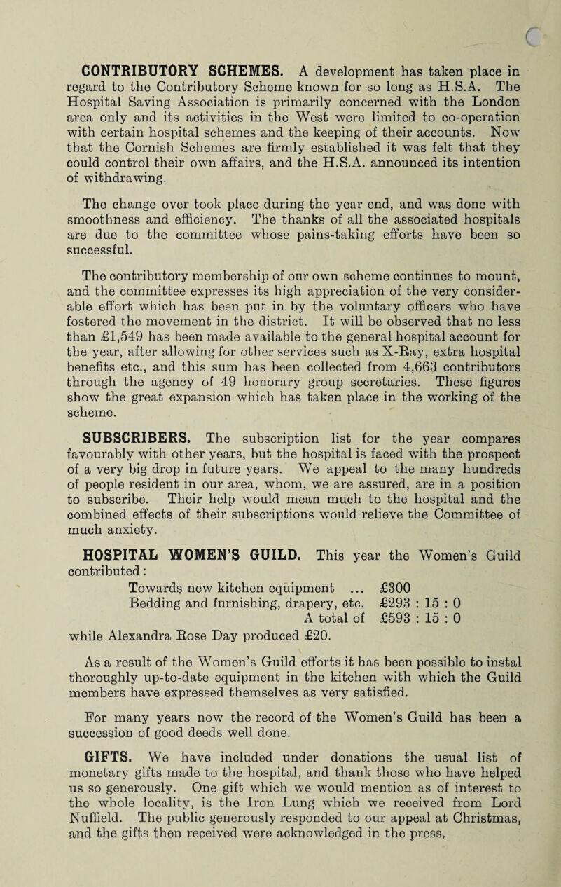 CONTRIBUTORY SCHEMES. A development has taken place in regard to the Contributory Scheme known for so long as H.S.A. The Hospital Saving Association is primarily concerned with the London area only and its activities in the West were limited to co-operation with certain hospital schemes and the keeping of their accounts. Now that the Cornish Schemes are firmly established it was felt that they could control their own affairs, and the H.S.A. announced its intention of withdrawing. The change over took place during the year end, and was done with smoothness and efficiency. The thanks of all the associated hospitals are due to the committee whose pains-taking efforts have been so successful. The contributory membership of our own scheme continues to mount, and the committee expresses its high appreciation of the very consider¬ able effort which has been put in by the voluntary officers who have fostered the movement in the district. It will be observed that no less than £1,549 has been made available to the general hospital account for the year, after allowing for other services such as X-Ray, extra hospital benefits etc., and this sum has been collected from 4,663 contributors through the agency of 49 honorary group secretaries. These figures show the great expansion which has taken place in the working of the scheme. SUBSCRIBERS. The subscription list for the year compares favourably with other years, but the hospital is faced with the prospect of a very big drop in future years. We appeal to the many hundreds of people resident in our area, whom, we are assured, are in a position to subscribe. Their help would mean much to the hospital and the combined effects of their subscriptions would relieve the Committee of much anxiety. HOSPITAL WOMEN’S GUILD. This year the Women’s Guild contributed: Towards new kitchen equipment ... £300 Bedding and furnishing, drapery, etc. £293 : 15 : 0 A total of £593 : 15 : 0 while Alexandra Rose Day produced £20. As a result of the Women’s Guild efforts it has been possible to instal thoroughly up-to-date equipment in the kitchen with which the Guild members have expressed themselves as very satisfied. For many years now the record of the Women’s Guild has been a succession of good deeds well done. GIFTS. We have included under donations the usual list of monetary gifts made to the hospital, and thank those who have helped us so generously. One gift which we would mention as of interest to the whole locality, is the Iron Lung which we received from Lord Nuffield. The public generously responded to our appeal at Christmas, and the gifts then received were acknowledged in the press,