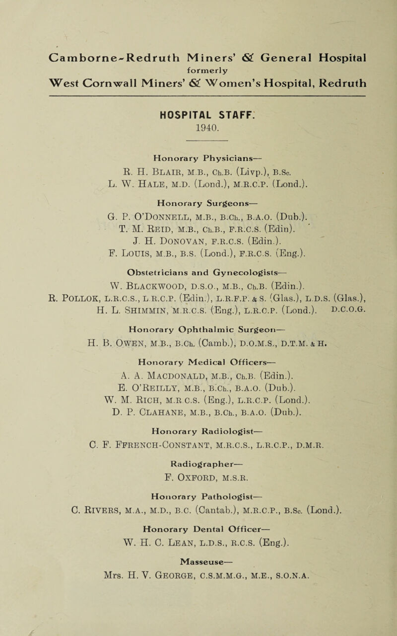 Cambofne^Redfuth Miners’ 6l^ General Hospital formerly West Cornwall Miners’ 63! Women’s Hospital, Redruth HOSPITAL STAFF. 1940. Honorary Physicians— R. H. Blair, m.b., crb. (Livp.), B.Sc. L. W. Hale, m.d. (Bond.), m.r.c.p. (Bond.). Honorary Surgeons— G. P. O’Donnell, m.b., B.Ch., b.a.o. (Dub.). T. M. Retd, m.b., ceb., p.r.c.s. (Edin). J. H. Donovan, p.r.c.s. (Edin.). F. Bouis, M.B., B.S. (Bond.), P.R.C.S. (Eng.). Obstetricians and Gynecologists-— W. Blackwood, d.s.o., m.b., crb. (Edin.). R. POLLOK, L.R.C.S., L R.C.P. (Edin.), L.R.P.P. & S. (Glas.), L.D.S. (Glas.), H. B. SHIMMIN, M.R.C.S. (Eng.), L.R.C.P. (Bond.). D.C.O.G. Honorary Ophthalmic Surgeon— H. B. Owen, m.b., B.Ch. (Camb.), d.o.m.s., d.t.m. &h. Honorary Medical Officers— A. A. Macdonald, m.b., cpb. (Edin.). E. O’Reilly, m.b., Bich., b.a.o. (Dub.). W. M. Rich, m.r.c.S. (Eng.), l.r.c.p. (Bond.). D. P. ClAHANE, m.b., B.Ch., B.A.O. (Dub.). Honorary Radiologist— C. F. Fprench-Gonstant, m.r.c.S., l.r.c.p., d.m.r. Radiographer— F. OXPORD, M.S.R. Honorary Pathologist— 0. Rivers, m.a., m.d., b.c. (Cantab.), m.r.c.p., b.Sc. (Bond.). Honorary Dental Officer— W. H. C. Bean, l.d.s., r.c.s. (Eng.). Masseuse— Mrs. H. V. George, c.s.m.m.g., m.e., s.o.n.a.