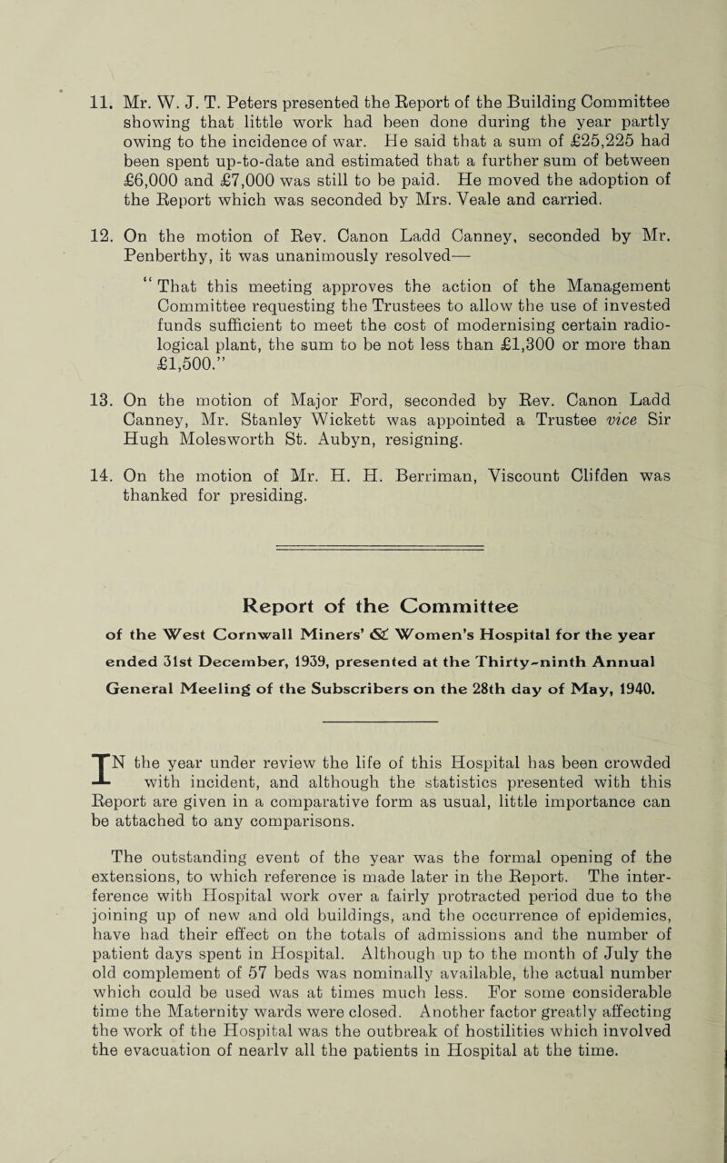 showing that little work had been done during the year partly owing to the incidence of war. He said that a sum of £25,225 had been spent up-to-date and estimated that a further sum of between £6,000 and £7,000 was still to be paid. He moved the adoption of the Report which was seconded by Mrs. Veale and carried. 12. On the motion of Rev. Canon Ladd Canney, seconded by Mr. Penberthy, it was unanimously resolved— “ That this meeting approves the action of the Management Committee requesting the Trustees to allow the use of invested funds sufficient to meet the cost of modernising certain radio¬ logical plant, the sum to be not less than £1,300 or more than £1,500.” 13. On the motion of Major Ford, seconded by Rev. Canon Ladd Canney, Mr. Stanley Wickett was appointed a Trustee vice Sir Hugh Molesworth St. Aubyn, resigning. 14. On the motion of Mr. H. H. Berriman, Viscount Clifden was thanked for presiding. Report of the Committee of the West Cornwall Miners’ &L Women’s Hospital for the year ended 31st December, 1939, presented at the Thirty-ninth Annual General Meeling of the Subscribers on the 28th day of May, 1940. IN the year under review the life of this Hospital has been crowded with incident, and although the statistics presented with this Report are given in a comparative form as usual, little importance can be attached to any comparisons. The outstanding event of the year was the formal opening of the extensions, to wffiich reference is made later in the Report. The inter¬ ference with Hospital work over a fairly protracted period due to the joining up of new and old buildings, and the occurrence of epidemics, have had their effect on the totals of admissions and the number of patient days spent in Hospital. Although up to the month of July the old complement of 57 beds was nominally available, the actual number which could be used was at times much less. For some considerable time the Maternity wards were closed. Another factor greatly affecting the work of the Hospital was the outbreak of hostilities which involved the evacuation of nearlv all the patients in Hospital at the time.